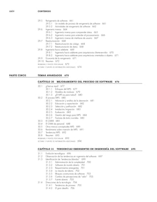 xxiv CONTENIDO
29.5 Reingeniería de software 661
29.5.1 Un modelo de proceso de reingeniería de software 661
29.5.2 Actividades de reingeniería de software 662
29.6 Ingeniería inversa 664
29.6.1 Ingeniería inversa para comprender datos 665
29.6.2 Ingeniería inversa para entender el procesamiento 666
29.6.3 Ingeniería inversa de interfaces de usuario 667
29.7 Reestructuración 668
29.7.1 Reestructuración de código 668
29.7.2 Reestructuración de datos 668
29.8 Ingeniería hacia adelante 669
29.8.1 Ingeniería hacia adelante para arquitecturas cliente-servidor 670
29.8.2 Ingeniería hacia adelante para arquitecturas orientadas a objetos 671
29.9 Economía de la reingeniería 671
29.10 Resumen 672
PROBLEMAS Y PUNTOS POR EVALUAR 673
LECTURAS Y FUENTES DE INFORMACIÓN ADICIONALES 674
PARTE CINCO TEMAS AVANZADOS 675
CAPÍTULO 30 MEJORAMIENTO DEL PROCESO DE SOFTWARE 676
30.1 ¿Qué es mps? 677
30.1.1 Enfoques del MPS 677
30.1.2 Modelos de madurez 679
30.1.3 ¿El MPS es para todos? 680
30.2 El proceso MPS 680
30.2.1 Valoración y análisis de la desviación 681
30.2.2 Educación y capacitación 682
30.2.3 Selección y justificación 682
30.2.4 Instalación/migración 683
30.2.5 Evaluación 683
30.2.6 Gestión del riesgo para MPS 684
30.2.7 Factores de éxito cruciales 685
30.3 El CMMI 685
30.4 El CMM de personal 688
30.5 Otros marcos conceptuales MPS 689
30.6 Rendimiento sobre inversión de MPS 691
30.7 Tendencias MPS 692
30.8 Resumen 693
PROBLEMAS Y PUNTOS POR EVALUAR 693
LECTURAS Y FUENTES DE INFORMACIÓN ADICIONALES 694
CAPÍTULO 31 TENDENCIAS EMERGENTES EN INGENIERÍA DEL SOFTWARE 695
31.1 Evolución tecnológica 696
31.2 Observación de las tendencias en ingeniería del software 697
31.3 Identificación de “tendencias blandas” 699
31.3.1 Administración de la complejidad 700
31.3.2 Software de mundo abierto 701
31.3.3 Requerimientos emergentes 701
31.3.4 La mezcla de talento 702
31.3.5 Bloques constructores de software 703
31.3.6 Cambio de percepciones de “valor” 703
31.3.7 Fuente abierta 703
31.4 Direcciones de la tecnología 704
31.4.1 Tendencias de proceso 705
31.4.2 El gran desafío 706
00Pressman(i-xxx)prelim.indd xxiv
00Pressman(i-xxx)prelim.indd xxiv 2/2/10 11:40:17
2/2/10 11:40:17
 