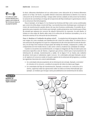 228 PARTE DOS MODELADO
Es decir, diferentes diseñadores tal vez seleccionen como ubicación de la frontera diferentes
puntos en el flujo. De hecho, es posible obtener soluciones alternativas al diseño si se varía la
colocación de las fronteras del flujo. Aunque debe tenerse cuidado al seleccionar las fronteras,
la variación de una burbuja a lo largo de la trayectoria del flujo tendrá por lo general poco efecto
en la estructura final del programa.
Para el ejemplo, en la figura 9.13 se ilustran las fronteras del flujo como curvas sombreadas
que corren de arriba abajo a través del flujo. Las transformaciones (burbujas) que constituyen el
centro de transformación quedan dentro de esas dos fronteras sombreadas. Es posible dar ar-
gumentos para reajustar una frontera (por ejemplo, podría proponerse una frontera para el flujo
de entrada que separara leer sensores de adquirir información de respuesta). En este diseño, el
énfasis en esta etapa de diseño debe estar en la selección de fronteras razonables y no en la
iteración extensa en la colocación de las divisiones.
Paso 5. Realizar el “rediseño de primer nivel”. La arquitectura del programa obtenida con
este mapeo da como resultado una distribución del control de arriba abajo. El rediseño lleva a
una estructura de programa en la que los componentes de alto nivel ejecutan la toma de decisio-
nes y los de bajo nivel realizan la mayor parte del trabajo de entrada, computación y salida. Los
componentes de nivel medio llevan a cabo cierto control y moderan las cantidades de trabajo.
Cuando se encuentra una transformación, se mapea un diagrama de flujo de datos para una
estructura específica (una de llamar y regresar) que provea control para el procesamiento de
información de entrada, transformación y salida. En la figura 9.14 se ilustra este rediseño
de primer nivel para el subsistema vigilar sensores. Un controlador principal (llamado ejecuti-
vo de vigilancia de sensores) reside en la parte superior de la estructura del programa y coordina
las siguientes funciones de control subordinadas:
• Un controlador del procesamiento de la información de entrada, llamado controlador
de entradas de los sensores, coordina la recepción de todos los datos que llegan.
• Un controlador del flujo de transformación, llamado controlador de condiciones de la
alarma, supervisa todas las operaciones sobre los datos en forma internalizada (por
ejemplo, un módulo que invoque varios procedimientos de transformación de datos.
En un esfuerzo por explorar
estructuras alternativas para el
programa, varíe las fronteras del
flujo. Esto toma poco tiempo y da
una perspectiva importante.
CONSEJO
Ejecutivo de
vigilancia
de sensores
Controlador de
condiciones
de alarma
Controlador
de salidas
de la alarma
Controlador
de entradas
de los sensores
FIGURA 9.14
Rediseño de
primer nivel para
vigilar sensores
09Pressman(206-233).indd 228
09Pressman(206-233).indd 228 14/1/10 15:44:41
14/1/10 15:44:41
 