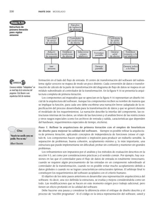 230 PARTE DOS MODELADO
formación en el lado del flujo de entrada. El centro de transformación del software del subsis-
tema vigilar sensores se mapea de modo un poco distinto. Cada conversión de datos o transfor-
mación de cálculo de la parte de transformación del diagrama de flujo de datos se mapea en un
módulo subordinado al controlador de la transformación. En la figura 9.16 se presenta la arqui-
tectura completa de primera iteración.
Los componentes así mapeados que se aprecian en la figura 9.16 representan un diseño ini-
cial de la arquitectura del software. Aunque los componentes reciben su nombre de manera que
se implique la función, para cada uno debe escribirse una narración breve (adaptada de la es-
pecificación del proceso desarrollada para la transformación de datos y que se generó durante
el modelado de los requerimientos). La narración describe la interfaz del componente, las es-
tructuras internas de los datos, un relato de las funciones y el análisis breve de las restricciones
y otros rasgos especiales (como los archivos de entrada y salida, características que dependen
del hardware, requerimientos especiales de tiempo, etcétera).
Paso 7. Refinar la arquitectura de primera iteración con el empleo de heurísticos
de diseño para mejorar la calidad del software. Siempre es posible refinar la arquitectu-
ra de primera iteración, aplicando conceptos de independencia de funciones (véase el capí-
tulo 8). Los componentes hacen explosión o implosión para producir un rediseño sensible, la
separación de problemas, buena cohesión, acoplamiento mínimo y, lo más importante, una
estructura que puede implementarse sin dificultad, probar sin confusión y mantener sin grandes
problemas.
Los refinamientos son impuestos por el análisis y los métodos de evaluación descritos en la
sección 9.5, así como por consideraciones prácticas y el sentido común. Por ejemplo, hay oca-
siones en las que el controlador para el flujo de datos de entrada es totalmente innecesario,
cuando se requiere algún procesamiento de las entradas en un componente subordinado al
controlador de la transformación, cuando no es posible evitar mucho acoplamiento debido a
datos globales o cuando no se logran características estructurales óptimas. El arbitraje final lo
constituyen los requerimientos del software acoplados con el criterio humano.
El objetivo de los siete pasos anteriores es desarrollar una representación arquitectónica del
software. Es decir, una vez definida la estructura, se evalúa y mejora considerándola como un
todo. Las modificaciones que se hacen en este momento exigen poco trabajo adicional, pero
tienen un efecto profundo en la calidad del software.
Debe hacerse una pausa y considerar la diferencia entre el enfoque de diseño descrito y el
proceso de “escribir programas”. Si el código es la única representación del software, usted y
Conserve módulos “trabajadores” en
un nivel bajo de la estructura del
programa. Esto llevará a una
arquitectura fácil de mantener.
CONSEJO
Controlador
de salida
de alarma
Generar
señal
de alarma
Establecer
conexión a la
red telefónica
Formatear
pantalla
Generar pulsos
a la línea
Generar
pantalla
Controlador
de condiciones
de alarma
Seleccionar
número
telefónico
Establecer
condiciones
de alarma
Ejecutivo
de vigilancia
de sensores
Controlador
de sensor
de entradas
Adquirir
información
de respuesta
Leer
sensores
FIGURA 9.16
Estructura de
primera iteración
para vigilar
sensores
Cita:
“Hacerlo tan sencillo como sea
posible. Pero no más.”
Albert Einstein
09Pressman(206-233).indd 230
09Pressman(206-233).indd 230 14/1/10 15:44:42
14/1/10 15:44:42
 