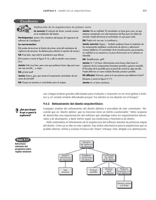 CAPÍTULO 9 DISEÑO DE LA ARQUITECTURA 231
sus colegas tendrán grandes dificultades para evaluarlo o mejorarlo en un nivel global u holís-
tico y, en verdad, tendrán dificultades porque “los árboles no los dejarán ver el bosque”.
9.6.2 Refinamiento del diseño arquitectónico
Cualquier análisis del refinamiento del diseño debería ir precedido de este comentario: “Re-
cuerde que un ‘diseño óptimo’ que no funcione tiene un mérito cuestionable.” Debe ocuparse
de desarrollar una representación del software que satisfaga todos los requerimientos funcio-
nales y de desempeño, y darle mérito según sus mediciones y heurísticos de diseño.
Debe estimularse el refinamiento de la arquitectura del software durante las primeras etapas
del diseño. Como ya se dijo en este capítulo, hay estilos alternativos para la arquitectura que es
posible obtener, refinar y evaluar en busca del “mejor” enfoque. Éste, dirigido a la optimización,
La escena: El cubículo de Jamie, cuando comien-
za la modelación del diseño.
Participantes: Jamie y Ed, miembros del equipo de ingeniería de
software de CasaSegura.
La conversación:
[Ed acaba de terminar el diseño de primer corte del subsistema de
vigilancia de sensores. Se detiene para solicitar la opinión de Jamie.]
Ed: Pues bien, aquí está la arquitectura que obtuve.
[Ed muestra a Jamie la figura 9.16, y ella la estudia unos momen-
tos.]
Jamie: Está muy bien, pero creo que podemos hacer algo para que
sea más sencilla… y mejor.
Ed: ¿Como qué?
Jamie: Bueno, ¿por qué usaste el componente controlador de sen-
sores de entrada?
Ed: Porque se necesita un controlador para el mapeo.
Jamie: No en realidad. El controlador no hace gran cosa, ya que
estamos manejando una sola trayectoria de flujo para los datos de
entrada. Puede eliminarse el controlador sin que pase nada.
Ed: Puedo vivir con eso. Lo cambiaré y…
Jamie (sonríe): Espera… También podemos hacer la implosión de
los componentes establecer condiciones de alarma y seleccionar
número telefónico. El controlador de la transformación que presentas
en realidad no es necesario y la poca disminución en la cohesión es
tolerable.
Ed: Simplificación, ¿eh?
Jamie: Sí. Y al hacer refinamientos sería buena idea hacer la
implosión de los componentes formatear pantalla y generar pantalla.
El formateo de la pantalla para el panel de control es algo sencillo.
Puede definirse un nuevo módulo llamado producir pantalla.
Ed (dibuja): Entonces, ¿esto es lo que piensas que debemos hacer?
[Muestra a Jamie la figura 9.17.]
Jamie: Es un buen comienzo.
CASASEGURA
Refinación de la arquitectura de primer corte
Controlador
de salida
de la alarma
Generar
señal
de alarma
Preparar
conexión a la
red telefónica
Producir
pantalla
Generar pulsos
a la línea
Establecer
condiciones
de alarma
Ejecutivo
de vigilancia
de sensores
Adquirir
información
de respuesta
Leer
sensores
FIGURA 9.17
Estructura
refinada del
programa para
vigilar sensores
¿Qué pasa después
de que se generó la
arquitectura?
?
09Pressman(206-233).indd 231
09Pressman(206-233).indd 231 14/1/10 15:44:42
14/1/10 15:44:42
 