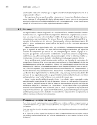 232 PARTE DOS MODELADO
es uno de los verdaderos beneficios que se logran con el desarrollo de una representación de la
arquitectura del software.
Es importante observar que la sencillez estructural con frecuencia refleja tanto elegancia
como eficiencia. El refinamiento del diseño debe perseguir el menor número de componentes
que sea consistente con la modularidad efectiva y la estructura de datos menos compleja que
cumpla de modo adecuado con los requerimientos de información.
9.7 RESUMEN
La arquitectura del software proporciona una visión holística del sistema que se va a construir.
Ilustra la estructura y organización de los componentes del software, sus propiedades y conexio-
nes. Los componentes del software incluyen módulos de programa y las distintas representa-
ciones de datos que manipula éste. Por tanto, el diseño de los datos es parte integral de la ge-
neración de la arquitectura del software. Ésta subraya las primeras decisiones respecto del
diseño y provee un mecanismo para considerar los beneficios de las estructuras alternativas
para el sistema.
Dentro de un género arquitectónico dado, hay varios estilos y patrones diferentes disponibles
para el ingeniero de software. Cada estilo describe una categoría de sistemas que agrupa un
conjunto de componentes que realizan una función requerida por el sistema; un grupo de co-
nectores que permiten comunicación, coordinación y cooperación entre los componentes;
restricciones que definen cómo pueden integrarse éstos para formar el sistema y modelos se-
mánticos que permiten que un diseñador entienda las propiedades generales del sistema.
En un sentido general, el diseño arquitectónico se obtiene con el empleo de cuatro pasos. En
primer lugar, el sistema debe representarse en contexto. Es decir, el diseñador debe definir las
entidades externas con las que interactúa el software y la naturaleza de la interacción. Una vez
especificado el contexto, el diseñador debe identificar un conjunto de abstracciones de alto ni-
vel, llamadas arquetipos, que representan elementos fundamentales del comportamiento o
función del sistema. Ya que se definieron las abstracciones, el diseño comienza a avanzar cerca
del dominio de la implementación. Se identifican los componentes y se representan dentro del
contexto de una arquitectura que les da apoyo. Por último, se desarrollan instancias específicas
de la arquitectura para “probar” el diseño en el contexto del mundo real.
Como ejemplo sencillo del diseño arquitectónico, el método del mapeo presentado en este
capítulo usa las características del flujo de datos para obtener un estilo arquitectónico de uso
muy común. El diagrama de flujo de datos se mapea en la estructura del programa con el uso del
enfoque del mapeo de la transformación. Éste se aplica a un flujo de información que presente
fronteras distintas entre los datos de entrada y los de salida. El diagrama de flujo de datos se
mapea en una estructura que asigna el control a la entrada, al procesamiento y a la salida junto
con tres jerarquías de módulos diseñados por separado. Una vez que se tiene la arquitectura, se
elabora y analiza mediante criterios de calidad.
PR OBLEMAS Y PUNTOS POR EVALUAR
9.1. Con el uso de la arquitectura de una casa o edificio como metáfora, establezca comparaciones con la
arquitectura del software. ¿En qué se parecen las disciplinas de la arquitectura clásica y la del software? ¿En
qué difieren?
9.2. Diga dos o tres ejemplos de aplicaciones para cada uno de los estilos arquitectónicos mencionados en
la sección 9.3.1.
9.3. Algunos de los estilos arquitectónicos citados en la sección 9.3.1 tienen naturaleza jerárquica, mientras
que otros no. Elabore una lista de cada tipo. ¿Cómo se implementarían los estilos arquitectónicos que no son
jerárquicos?
09Pressman(206-233).indd 232
09Pressman(206-233).indd 232 14/1/10 15:44:42
14/1/10 15:44:42
 