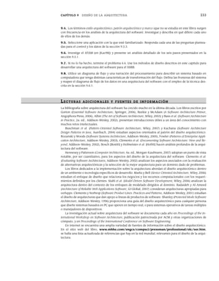 CAPÍTULO 9 DISEÑO DE LA ARQUITECTURA 233
9.4. Los términos estilo arquitectónico, patrón arquitectónico y marco (que no se estudia en este libro) surgen
con frecuencia en los análisis de la arquitectura del software. Investigue y describa en qué difiere cada uno
de ellos de los demás.
9.5. Seleccione una aplicación con la que esté familiarizado. Responda cada una de las preguntas plantea-
das para el control y los datos de la sección 9.3.3.
9.6. Investige el ATAM (en [Kaz98]) y presente un análisis detallado de los seis pasos presentados en la
sección 9.5.1.
9.7. Si no lo ha hecho, termine el problema 6.6. Use los métodos de diseño descritos en este capítulo para
desarrollar una arquitectura del software para el SSRB.
9.8. Utilice un diagrama de flujo y una narración del procesamiento para describir un sistema basado en
computadora que tenga distintas características de transformación del flujo. Defina las fronteras del sistema
y mapee el diagrama de flujo de los datos en una arquitectura del software con el empleo de la técnica des-
crita en la sección 9.6.1.
LECTURAS ADICIONALES Y FUENTES DE INFOR MACIÓN
La bibliografía sobre arquitectura del software ha crecido mucho en la última década. Los libros escritos por
Gorton (Essential Software Architecture, Springer, 2006), Reekie y McAdam (A Software Architecture Primer,
Angophora Press, 2006), Albin (The Art of Software Architecture, Wiley, 2003) y Bass et al. (Software Architecture
in Practice, 2a. ed., Addison-Wesley, 2002), presentan introducciones útiles a un área del conocimiento con
muchos retos intelectuales.
Buschman et al. (Pattern-Oriented Software Architecture, Wiley, 2007) y Kuchana (Software Architecture
Design Patterns in Java, Auerbach, 2004) estudian aspectos orientados al patrón del diseño arquitectónico.
Rozanski y Woods (Software Systems Architecture, Addison-Wesley, 2005), Fowler (Patterns of Enterprise Appli-
cation Architecture, Addison-Wesley, 2003), Clements et al. (Documenting Software Architecture: View and Be-
yond, Addison-Wesley, 2002), Bosch [Bos00] y Hofmeister et al. [Hof00] hacen análisis profundos de la arqui-
tectura del software.
Hennesey y Patterson (Computer Architecture, 4a. ed., Morgan-Kaufmann, 2007) adoptan un punto de vista
notable, por ser cuantitativo, para los aspectos del diseño de la arquitectura del software. Clements et al.
(Evaluating Software Architectures, Addison-Wesley, 2002) analizan los aspectos asociados con la evaluación
de alternativas arquitectónicas y la selección de la mejor arquitectura para un dominio dado de problemas.
Los libros dedicados a la implementación sobre la arquitectura abordan el diseño arquitectónico dentro
de un ambiente o tecnología específicos de desarrollo. Marks y Bell (Sevice-Oriented Architecture, Wiley, 2006)
estudian el enfoque de diseño que relaciona los negocios y los recursos computacionales con los requeri-
mientos definidos por los clientes. Stahl et al. (Model-Driven Software Development, Wiley, 2006) analizan la
arquitectura dentro del contexto de los enfoques de modelado dirigidos al dominio. Radaideh y Al-Ameed
(Architecture of Reliable Web Applications Software, GI Global, 2007) consideran arquitecturas apropiadas para
webapps. Clements y Norhrop (Software Product Lines: Practices and Patterns, Addison-Wesley, 2001) estudian
el diseño de arquitecturas que dan apoyo a líneas de productos de software. Shanley (Protected Mode Software
Architecture, Addison-Wesley, 1996) proporciona una guía del diseño arquitectónico para cualquier persona
que diseñe sistemas basados en PC que operen en tiempo real, o para sistemas operativos de tareas múltiples
o manejadores de dispositivos.
La investigación actual sobre arquitectura del software se documenta cada año en Proceedings of the In-
ternational Workshop on Software Architecture, publicación patrocinada por ACM y otras organizaciones de
cómputo, y en Proceedings of the International Conference on Software Engineering.
En internet se encuentra una amplia variedad de fuentes de información sobre el diseño arquitectónico.
En el sitio web del libro, www.mhhe.com/engcs/compsci/pressman/professional/olc/ser.htm,
se halla una lista actualizada de referencias que hay en la red mundial, relevantes para el diseño de la arqui-
tectura.
09Pressman(206-233).indd 233
09Pressman(206-233).indd 233 14/1/10 15:44:42
14/1/10 15:44:42
 