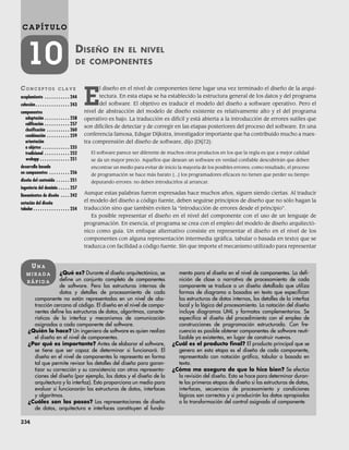 234
C A P Í T U L O
10 DISEÑO EN EL NIVEL
DE COMPONENTES
CO N C E P T O S C L A V E
acoplamiento . . . . . . . . . . . 244
cohesión . . . . . . . . . . . . . . . 243
componentes
adaptación . . . . . . . . . . . 258
calificación . . . . . . . . . . . 257
clasificación . . . . . . . . . . 260
combinación . . . . . . . . . . 259
orientación
a objetos . . . . . . . . . . . . 235
tradicional . . . . . . . . . . . 252
webapp . . . . . . . . . . . . . 251
desarrollo basado
en componentes . . . . . . . . . 256
diseño del contenido . . . . . . 251
ingeniería del dominio . . . . . 257
lineamientos de diseño . . . . 242
notación del diseño
tabular. . . . . . . . . . . . . . . . 254
¿Qué es? Durante el diseño arquitectónico, se
define un conjunto completo de componentes
de software. Pero las estructuras internas de
datos y detalles de procesamiento de cada
componente no están representadas en un nivel de abs-
tracción cercano al código. El diseño en el nivel de compo-
nentes define las estructuras de datos, algoritmos, caracte-
rísticas de la interfaz y mecanismos de comunicación
asignados a cada componente del software.
¿Quién lo hace? Un ingeniero de software es quien realiza
el diseño en el nivel de componentes.
¿Por qué es importante? Antes de elaborar el software,
se tiene que ser capaz de determinar si funcionará. El
diseño en el nivel de componentes lo representa en forma
tal que permite revisar los detalles del diseño para garan-
tizar su corrección y su consistencia con otras representa-
ciones del diseño (por ejemplo, los datos y el diseño de la
arquitectura y la interfaz). Esto proporciona un medio para
evaluar si funcionarán las estructuras de datos, interfaces
y algoritmos.
¿Cuáles son los pasos? Las representaciones de diseño
de datos, arquitectura e interfaces constituyen el funda-
mento para el diseño en el nivel de componentes. La defi-
nición de clase o narrativa de procesamiento de cada
componente se traduce a un diseño detallado que utiliza
formas de diagrama o basadas en texto que especifican
las estructuras de datos internas, los detalles de la interfaz
local y la lógica del procesamiento. La notación del diseño
incluye diagramas UML y formatos complementarios. Se
especifica el diseño del procedimiento con el empleo de
construcciones de programación estructurada. Con fre-
cuencia es posible obtener componentes de software reuti-
lizable ya existentes, en lugar de construir nuevos.
¿Cuál es el producto final? El producto principal que se
genera en esta etapa es el diseño de cada componente,
representado con notación gráfica, tabular o basada en
texto.
¿Cómo me aseguro de que lo hice bien? Se efectúa
la revisión del diseño. Esto se hace para determinar duran-
te las primeras etapas de diseño si las estructuras de datos,
interfaces, secuencias de procesamiento y condiciones
lógicas son correctas y si producirán los datos apropiados
o la transformación del control asignado al componente.
UN A
M I R A D A
R Á P I D A
E
l diseño en el nivel de componentes tiene lugar una vez terminado el diseño de la arqui-
tectura. En esta etapa se ha establecido la estructura general de los datos y del programa
del software. El objetivo es traducir el modelo del diseño a software operativo. Pero el
nivel de abstracción del modelo de diseño existente es relativamente alto y el del programa
operativo es bajo. La traducción es difícil y está abierta a la introducción de errores sutiles que
son difíciles de detectar y de corregir en las etapas posteriores del proceso del software. En una
conferencia famosa, Edsgar Dijkstra, investigador importante que ha contribuido mucho a nues-
tra comprensión del diseño de software, dijo [Dij72]:
El software parece ser diferente de muchos otros productos en los que la regla es que a mejor calidad
se da un mayor precio. Aquellos que desean un software en verdad confiable descubrirán que deben
encontrar un medio para evitar de inicio la mayoría de los posibles errores; como resultado, el proceso
de programación se hace más barato [...] los programadores eficaces no tienen que perder su tiempo
depurando errores: no deben introducirlos al arrancar.
Aunque estas palabras fueron expresadas hace muchos años, siguen siendo ciertas. Al traducir
el modelo del diseño a código fuente, deben seguirse principios de diseño que no sólo hagan la
traducción sino que también eviten la “introducción de errores desde el principio”.
Es posible representar el diseño en el nivel del componente con el uso de un lenguaje de
programación. En esencia, el programa se crea con el empleo del modelo de diseño arquitectó-
nico como guía. Un enfoque alternativo consiste en representar el diseño en el nivel de los
componentes con alguna representación intermedia (gráfica, tabular o basada en texto) que se
traduzca con facilidad a código fuente. Sin que importe el mecanismo utilizado para representar
10Pressman(234-264).indd 234
10Pressman(234-264).indd 234 26/1/10 17:33:16
26/1/10 17:33:16
 