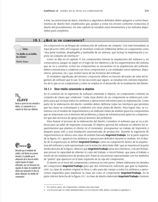 CAPÍTULO 10 DISEÑO EN EL NIVEL DE COMPONENTES 235
10.1 ¿QUÉ ES UN COMPONENTE?
Un componente es un bloque de construcción de software de cómputo. Con más formalidad, la
Especificación OMG del Lenguaje de Modelado Unificado [OMG03a] define un componente como
“una parte modular, desplegable y sustituible de un sistema, que incluye la implantación y ex-
pone un conjunto de interfaces”.
Como se dijo en el capítulo 9, los componentes forman la arquitectura del software y, en
consecuencia, juegan un papel en el logro de los objetivos y de los requerimientos del sistema
que se va a construir. Como los componentes se encuentran en la arquitectura del software,
deben comunicarse y colaborar con otros componentes y con entidades (otros sistemas, dispo-
sitivos, personas, etc.) que existen fuera de las fronteras del software.
El verdadero significado del término componente difiere en función del punto de vista del in-
geniero de software que lo use. En las secciones que siguen, se estudian tres visiones importan-
tes de lo que es un componente y cómo se emplea en el desarrollo de la modelación del diseño.
10.1.1 Una visión orientada a objetos
En el contexto de la ingeniería de software orientada a objetos, un componente contiene un
conjunto de clases que colaboran.1
Cada clase dentro de un componente se elabora por com-
pleto para que incluya todos los atributos y operaciones relevantes para su implantación. Como
parte de la elaboración del diseño, también deben definirse todas las interfaces que permiten
que las clases se comuniquen y colaboren con otras clases de diseño. Para lograr esto, se co-
mienza con el modelo de requerimientos y se elaboran clases de análisis (para los componentes
que se relacionan con el dominio del problema) y clases de infraestructura (para los componen-
tes que dan servicios de apoyo para el dominio del problema).
Para ilustrar el proceso de la elaboración del diseño, considere el software que se va a ela-
borar para un taller de impresión avanzada. El objetivo general del software es obtener los re-
querimientos que plantea el cliente en el mostrador, presupuestar un trabajo de impresión y
después pasar éste a una instalación automatizada de producción. Durante la ingeniería de
requerimientos se obtuvo una clase de análisis llamada ImprimirTrabajo. En la parte superior
de la figura 10.1 aparecen los atributos y operaciones definidos durante el análisis. En el dise-
ño de la arquitectura se definió ImprimirTrabajo como un componente dentro de la arquitec-
tura del software y está representado con la notación abreviada UML2
que se muestra en la parte
media derecha de la figura. Observe que ImprimirTrabajo tiene dos interfaces, CalcularTrabajo,
que provee la capacidad de obtener el costo del trabajo, e IniciarTrabajo, que pasa el trabajo a
través de las instalaciones de producción. Éstas se encuentran representadas con los símbolos
de “paleta” que aparecen en el lado izquierdo de la caja del componente.
El diseño en el nivel del componente comienza en este punto. Deben elaborarse los detalles
del componente ImprimirTrabajo para que den información suficiente que guíe la implanta-
ción. La clase de análisis original se lleva a cabo para dar cuerpo a todos los atributos y opera-
ciones requeridos para implantar la clase así como el componente ImprimirTrabajo. En la
parte inferior derecha de la figura 10.1, la clase de diseño elaborada ImprimirTrabajo contiene
a éste, las estructuras de datos, interfaces y algoritmos definidos deben apegarse a varios linea-
mientos de diseño bien establecidos que ayudan a evitar los errores conforme evoluciona el
diseño del procedimiento. En este capítulo se estudian estos lineamientos y los métodos dispo-
nibles para cumplirlos.
Cita:
“Los detalles no son detalles.
Son el diseño.”
Charles Eames
PUNTO
CLAVE
Desde un punto de vista orientado a
objetos, un componente es un
conjunto de clases que colaboran.
1 En ciertos casos, un componente contiene una sola clase.
2 Los lectores que no estén familiarizados con la notación UML deben consultar el apéndice 1.
Recuerde que el modelado del
análisis y del diseño son acciones
iterativas. Es probable que la
elaboración de la clase de análisis
original requiera de etapas
adicionales, que con frecuencia van
seguidas de etapas de modelado del
diseño que representan la clase de
diseño elaborada (los detalles del
componente).
CONSEJO
10Pressman(234-264).indd 235
10Pressman(234-264).indd 235 26/1/10 17:33:17
26/1/10 17:33:17
 