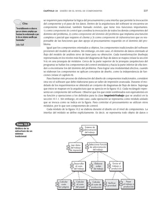 CAPÍTULO 10 DISEÑO EN EL NIVEL DE COMPONENTES 237
se requieren para implantar la lógica del procesamiento y una interfaz que permite la invocación
del componente y el paso de los datos. Dentro de la arquitectura del software se encuentra un
componente tradicional, también llamado módulo, que tiene tres funciones importantes:
1) como componente de control que coordina la invocación de todos los demás componentes del
dominio del problema, 2) como componente del dominio del problema que implanta una función
completa o parcial que requiere el cliente y 3) como componente de infraestructura que es res-
ponsable de las funciones que dan apoyo al procesamiento requerido en el dominio del pro-
blema.
Igual que los componentes orientados a objetos, los componentes tradicionales del software
provienen del modelo de análisis. Sin embargo, en este caso, el elemento de datos orientado al
flujo del modelo de análisis sirve de base para su obtención. Cada transformación (burbuja)
representada en los niveles más bajos del diagrama de flujo de datos se mapea (véase la sección
9.6) en una jerarquía de módulos. Cerca de la parte superior de la jerarquía (arquitectura del
programa) se hallan los componentes del control (módulos) y hacia la parte inferior de ella tien-
den a encontrarse los del dominio del problema. Para lograr una modularidad efectiva, cuando
se elaboran los componentes se aplican conceptos de diseño, como la independencia de fun-
ciones (véase el capítulo 8).
Para ilustrar este proceso de elaboración del diseño de componentes tradicionales, considere
otra vez el software que debe elaborarse para un taller de impresión avanzada. Durante el mo-
delado de los requerimientos se obtendrá un conjunto de diagramas de flujo de datos. Suponga
que éstos se mapean en la arquitectura que se aprecia en la figura 10.2. Cada rectángulo repre-
senta un componente del software. Observe que los que están sombreados son equivalentes en
su función y operaciones a los definidos para la clase ImprimirTrabajo que se analizó en la
sección 10.1.1. Sin embargo, en este caso, cada operación se representa como módulo aislado
que se invoca como se indica en la figura. Para controlar el procesamiento se utilizan otros
módulos, por lo que son componentes de control.
Cada módulo de la figura 10.2 se elabora durante el diseño en el nivel de componentes. La
interfaz del módulo se define explícitamente. Es decir, se representa todo objeto de datos o
Cita:
“Invariablemente se observa
que un sistema complejo que
funciona ha evolucionado a par-
tir de un sistema sencillo que
funcionaba.”
John Gall
Leer datos
del trabajo
de impresión
Sistema de
administración
del trabajo
Seleccionar función
de administración
del trabajo
Desarrollar
el costo
del trabajo
Elaborar
orden
de trabajo
Enviar el
trabajo a
producción
Calcular
costo
por página
Calcular
el costo
del papel
Calcular
el costo de
producción
Veriﬁcar
prioridad
Pasar
el trabajo a
producción
FIGURA 10.2
Gráfica de la
estructura de un
sistema
tradicional
10Pressman(234-264).indd 237
10Pressman(234-264).indd 237 26/1/10 17:33:17
26/1/10 17:33:17
 