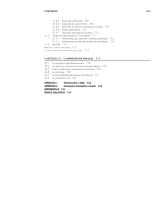 CONTENIDO xxv
31.4.3 Desarrollo colaborativo 707
31.4.4 Ingeniería de requerimientos 708
31.4.5 Desarrollo de software impulsado por modelo 709
31.4.6 Diseño posmoderno 710
31.4.7 Desarrollo impulsado por pruebas 710
31.5 Tendencias relacionadas con herramientas 711
31.5.1 Herramientas que responden a tendencias blandas 712
31.5.2 Herramientas que abordan tendencias tecnológicas 714
31.6 Resumen 714
PROBLEMAS Y PUNTOS POR EVALUAR 715
LECTURAS Y FUENTES DE INFORMACIÓN ADICIONALES 715
CAPÍTULO 32 COMENTARIOS FINALES 717
32.1 La importancia del software-revisión 718
32.2 Las personas y la forma en la que construyen sistemas 718
32.3 Nuevos modos para representar la información 719
32.4 La vista larga 720
32.5 La responsabilidad del ingeniero de software 721
32.6 Un comentario final 722
APÉNDICE 1 Introducción a UML 725
APÉNDICE 2 Conceptos orientados a objeto 743
REFERENCIAS 751
ÍNDICE ANALÍTICO 767
00Pressman(i-xxx)prelim.indd xxv
00Pressman(i-xxx)prelim.indd xxv 2/2/10 11:40:17
2/2/10 11:40:17
 