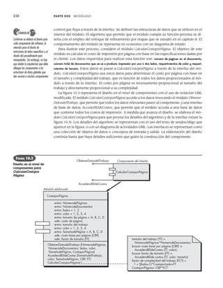 238 PARTE DOS MODELADO
CalcularCostoporPágina
Componente del diseño
AccederaBDdeCostos
ObtenerDatosdelTrabajo
Módulo elaborado
CostoporPágina
entra: NúmerodePáginas
entra: NúmerodeDocumentos
entra: lados = 1, 2
entra: color = 1, 2, 3, 4
entra: tamaño de página = A, B, C, D
sale: costo de página
entra: tamaño del trabajo
entra: color = 1, 2, 3, 4
entra: TamañodePágina = A, B, C, D
sale: costo base por página (CBP)
sale: factor de tamaño (FT) tamaño del trabajo (TT) =
NúmerodePáginas*NúmerodeDocumentos;
buscar costo base por página (CBP) ->
AccederaBDdeCostos (TT, color);
buscar factor de tamaño (FT) ->
AccederaBDde costos (TT, color, tamaño)
factor de complejidad del trabajo (FCT) =
1 + [(lados-1)*CostoporLado+FT
CostoporPágina= CBP*FCT
ObtenerDatosdelTrabajo (NúmerodePáginas,
NúmerodeDocumentos, lados, color,
TamañodePágina, CostoporPágina)
AccederaBDdeCostos (TamañodelTrabajo,
color, TamañodePágina, CBP, FT)
CalcularCostoporPágina( )
control que fluya a través de la interfaz. Se definen las estructuras de datos que se utilicen en el
interior del módulo. El algoritmo que permite que el módulo cumpla su función prevista se di-
seña con el empleo del enfoque de refinamiento por etapas que se estudió en el capítulo 8. El
comportamiento del módulo se representa en ocasiones con un diagrama de estado.
Para ilustrar este proceso, considere el módulo CalcularCostoporPágina. El objetivo de este
módulo es calcular el costo de impresión por página con base en las especificaciones dadas por
el cliente. Los datos requeridos para realizar esta función son: número de páginas en el documento,
número total de documentos que se va a producir, impresión por uno o dos lados, requerimientos de color y requeri-
mientos de tamaño. Estos datos se pasan a CalcularCostoporPágina a través de la interfaz del mó-
dulo. CalcularCostoporPágina usa estos datos para determinar el costo por página con base en
el tamaño y complejidad del trabajo, que es función de todos los datos proporcionados al mó-
dulo a través de la interfaz. El costo por página es inversamente proporcional al tamaño del
trabajo y directamente proporcional a su complejidad.
La figura 10.3 representa el diseño en el nivel de componentes con el uso de notación UML
modificada. El módulo CalcularCostoporPágina accede a los datos invocando el módulo Obtener-
DatosdelTrabajo, que permite que todos los datos relevantes pasen al componente, y una interfaz
de base de datos, AccederBDdeCostos, que permite que el módulo acceda a una base de datos
que contiene todos los costos de impresión. A medida que avanza el diseño, se elabora el mó-
dulo CalcularCostoporPágina para que provea los detalles del algoritmo y de la interfaz (véase la
figura 10.3). Los detalles del algoritmo se representan con el uso del texto de seudocódigo que
aparece en la figura, o con un diagrama de actividades UML. Las interfaces se representan como
una colección de objetos de datos o conceptos de entrada y salida. La elaboración del diseño
continúa hasta que haya detalles suficientes que guíen la construcción del componente.
Conforme se elabora el diseño para
cada componente del software, la
atención pasa al diseño de
estructuras de datos específicas y al
diseño del procedimiento para
manipularlas. Sin embargo, no hay
que olvidar la arquitectura que debe
albergar los componentes o las
estructuras de datos globales que
den servicio a muchos componentes.
CONSEJO
FIGURA 10.3
Diseño en el nivel de
componentes para
CalcularCostopor
Página
10Pressman(234-264).indd 238
10Pressman(234-264).indd 238 26/1/10 17:33:17
26/1/10 17:33:17
 
