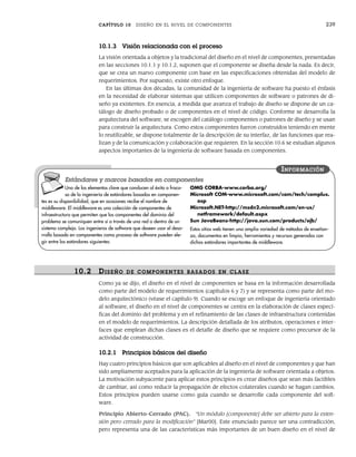 CAPÍTULO 10 DISEÑO EN EL NIVEL DE COMPONENTES 239
10.1.3 Visión relacionada con el proceso
La visión orientada a objetos y la tradicional del diseño en el nivel de componentes, presentadas
en las secciones 10.1.1 y 10.1.2, suponen que el componente se diseña desde la nada. Es decir,
que se crea un nuevo componente con base en las especificaciones obtenidas del modelo de
requerimientos. Por supuesto, existe otro enfoque.
En las últimas dos décadas, la comunidad de la ingeniería de software ha puesto el énfasis
en la necesidad de elaborar sistemas que utilicen componentes de software o patrones de di-
seño ya existentes. En esencia, a medida que avanza el trabajo de diseño se dispone de un ca-
tálogo de diseño probado o de componentes en el nivel de código. Conforme se desarrolla la
arquitectura del software, se escogen del catálogo componentes o patrones de diseño y se usan
para construir la arquitectura. Como estos componentes fueron construidos teniendo en mente
lo reutilizable, se dispone totalmente de la descripción de su interfaz, de las funciones que rea-
lizan y de la comunicación y colaboración que requieren. En la sección 10.6 se estudian algunos
aspectos importantes de la ingeniería de software basada en componentes.
Uno de los elementos clave que conducen al éxito o fraca-
so de la ingeniería de estándares basados en componen-
tes es su disponibilidad, que en ocasiones recibe el nombre de
middleware. El middleware es una colección de componentes de
infraestructura que permiten que los componentes del dominio del
problema se comuniquen entre sí a través de una red o dentro de un
sistema complejo. Los ingenieros de software que deseen usar el desa-
rrollo basado en componentes como proceso de software pueden ele-
gir entre los estándares siguientes:
OMG CORBA-www.corba.org/
Microsoft COM-www.microsoft.com/com/tech/complus.
asp
Microsoft.NET-http://msdn2.microsoft.com/en-us/
netframework/default.aspx
Sun JavaBeans-http://java.sun.com/products/ejb/
Estos sitios web tienen una amplia variedad de métodos de enseñan-
za, documentos en limpio, herramientas y recursos generados con
dichos estándares importantes de middleware.
INFORMACIÓN
Estándares y marcos basados en componentes
10.2 DISEÑO DE COMPONENTES BASADOS EN CLASE
Como ya se dijo, el diseño en el nivel de componentes se basa en la información desarrollada
como parte del modelo de requerimientos (capítulos 6 y 7) y se representa como parte del mo-
delo arquitectónico (véase el capítulo 9). Cuando se escoge un enfoque de ingeniería orientado
al software, el diseño en el nivel de componentes se centra en la elaboración de clases especí-
ficas del dominio del problema y en el refinamiento de las clases de infraestructura contenidas
en el modelo de requerimientos. La descripción detallada de los atributos, operaciones e inter-
faces que emplean dichas clases es el detalle de diseño que se requiere como precursor de la
actividad de construcción.
10.2.1 Principios básicos del diseño
Hay cuatro principios básicos que son aplicables al diseño en el nivel de componentes y que han
sido ampliamente aceptados para la aplicación de la ingeniería de software orientada a objetos.
La motivación subyacente para aplicar estos principios es crear diseños que sean más factibles
de cambiar, así como reducir la propagación de efectos colaterales cuando se hagan cambios.
Estos principios pueden usarse como guía cuando se desarrolle cada componente del soft-
ware.
Principio Abierto-Cerrado (PAC). “Un módulo [componente] debe ser abierto para la exten-
sión pero cerrado para la modificación” [Mar00]. Este enunciado parece ser una contradicción,
pero representa una de las características más importantes de un buen diseño en el nivel de
10Pressman(234-264).indd 239
10Pressman(234-264).indd 239 26/1/10 17:33:18
26/1/10 17:33:18
 