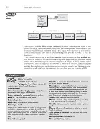 240 PARTE DOS MODELADO
componentes. Dicho en pocas palabras, debe especificarse el componente en forma tal que
permita extenderlo (dentro del dominio funcional a que está dirigido) sin necesidad de hacerle
modificaciones internas (en el nivel del código o de la lógica). Para lograr esto, se crean abstrac-
ciones que sirven como búfer entre la funcionalidad que sea probable extender y la clase de
diseño en sí.
Por ejemplo, suponga que la función de seguridad CasaSegura utiliza la clase Detector que
debe revisar el estado de cada tipo de sensor de seguridad. Es probable que, conforme pase el
tiempo, crezca el número y tipos de sensores de seguridad. Si la lógica de procesamiento interno
se implementa como una secuencia de comandos si-entonces-en otro caso, cada uno dirigido
a un tipo diferente de sensor, cuando se agregue uno nuevo se requerirá una lógica de procesa-
miento interno adicional (otro si-entonces-en otro caso). Esto sería una violación del PAC.
Detector
<<interfaz>>
Sensor
leer( )
activar( )
desactivar( )
probar( )
Ventana/
SensordePuerta
SensordeHumo Detectorde
Movimiento
SensordeCalor SensordeCO2
FIGURA 10.4
Seguimiento
del PAC
La escena: El cubículo de Vinod.
Participantes: Vinod y Shakira, miembros del
equipo de ingeniería de software de CasaSegura.
La conversación:
Vinod: Me acaba de llamar Doug [gerente del equipo]. Dice que
mercadotecnia quiere agregar un nuevo sensor.
Shakira (con sonrisa cómplice): No otra vez, por favor…
Vinod: Sí… y no vas a creer con lo que salieron…
Shakira: Sorpréndeme.
Vinod (ríe): Lo llaman sensor de angustia del perro.
Shakira: ¿Qué dijiste?
Vinod: Es para la gente que deja su mascota en departamentos o
condominios o casas que están muy cerca una de otra. El perro
comienza a ladrar, el vecino se enoja y se queja. Con este sensor, si
el perro ladra durante, digamos, más de un minuto, el sensor hace
sonar una alarma especial que llama al propietario a su teléfono
móvil.
Shakira: Bromeas, ¿verdad?
Vinod: No, no. Doug quiere saber cuánto tiempo nos llevaría agre-
gar eso a la función de seguridad.
Shakira (piensa un momento): No mucho… mira [muestra a
Vinod la figura 10.4]. Hemos aislado las clases reales sensor atrás
de la interfaz sensor. Cuando tengamos las especificaciones para
el sensor perrito, será pan comido agregarlo. Lo único que tendré
que hacer es crear un componente apropiado para él… mmm, una
clase. El componente Detector no cambiará en absoluto.
Vinod: Entonces diré a Doug que no hay problema.
Shakira: Conociendo a Doug, nos estará vigilando; yo no le daría
el asunto del perrito hasta la siguiente entrega.
Vinod: No está mal, pero podrías implantarlo ahora si él quisiera,
¿o no?
Shakira: Sí, la forma en la que diseñamos la interfaz me permite
hacerlo sin problemas.
Vinod (piensa un momento): ¿Has oído hablar del Principio
Abierto-Cerrado?
Shakira (encoge los hombros): Nunca.
Vinod (sonríe): No hay problema.
CASASEGURA
El PAC en acción
10Pressman(234-264).indd 240
10Pressman(234-264).indd 240 26/1/10 17:33:18
26/1/10 17:33:18
 