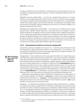 242 PARTE DOS MODELADO
En lugar de abordar cada clase individual, es frecuente que sea mejor agrupar las que sean
reutilizables en paquetes que puedan manejarse y controlar a medida que evolucionen las nue-
vas versiones.
Principio de cierre común (PCC). “Las clases que cambian juntas pertenecen a lo mismo”
[Mar00]. Las clases deben empacarse en forma cohesiva. Es decir, cuando las clases se agrupan
como parte de un diseño, deben estar dirigidas a la misma área de funciones o comportamiento.
Cuando deba cambiar alguna característica de dicha área, es probable que sólo aquellas clases
que haya dentro del paquete requieran modificación. Esto lleva a un control de cambios y a un
manejo de la liberación más eficaces.
Principio de la reutilización común (PRC). “Las clases que no se reutilizan juntas no deben
agruparse juntas” [Mar00]. Cuando cambia una o más clases dentro de un paquete, cambia el
número de liberación del paquete. Entonces, todas las demás clases o paquetes que permane-
cen en el paquete que cambió deben actualizarse con la liberación más reciente y someterse a
pruebas a fin de garantizar que la nueva versión opera sin problemas. Si las clases no se agrupan
de manera cohesiva, es posible que se cambie una clase sin relación junto con las demás que
hay dentro del paquete. Esto generará integración y pruebas innecesarias. Por esta razón, sólo
las clases que se reutilicen juntas deben incluirse dentro de un paquete.
10.2.2 Lineamientos de diseño en el nivel de componentes
Además de los principios estudiados en la sección 10.2.1, conforme avanza el diseño en el nivel
de componentes se aplican lineamientos prácticos a los componentes, a sus interfaces y a las
características de dependencia y herencia que tengan algún efecto en el diseño resultante. Am-
bler [Amb02b] sugiere los lineamientos siguientes:
Componentes. Deben establecerse convenciones para dar nombre a los componentes que se
especifique que forman parte del modelo arquitectónico, para luego mejorarlos y elaborarlos
como parte del modelo en el nivel de componentes. Los nombres de los componentes arquitec-
tónicos deben provenir del dominio del problema y significar algo para todos los participantes
que vean el modelo arquitectónico. Por ejemplo, el nombre de la clase PlanodelaCasa tiene un
significado para todos los que lo lean, aunque no tengan formación técnica. Por otro lado, los
componentes de infraestructura o clases elaboradas en el nivel de componentes deben recibir
un nombre que tenga un significado específico de la implantación. Si como parte de la implan-
tación de PlanodelaCasa va a administrarse una lista vinculada, es apropiada la operación
AdministrarLista( ), aun si una persona sin capacitación técnica pudiera interpretarlo mal.3
Pueden usarse estereotipos para ayudar a identificar la naturaleza de los componentes en el
nivel de diseño detallado. Por ejemplo, <<infraestructura>> debiera usarse para identificar un
componente de infraestructura, <<basededatos>> podría emplearse para identificar una base de
datos que dé servicio a una o más clases de diseño o a todo el sistema; se usaría <<tabla>> para
identificar una tabla dentro de una base de datos.
Interfaces. Las interfaces dan información importante sobre la comunicación y la colabora-
ción (también nos ayudan a cumplir el PAC). Sin embargo, la representación sin restricciones de
las interfaces tiende a complicar los diagramas de componentes. Ambler [Amb02c] recomienda
que 1) si los diagramas aumentan en complejidad, en lugar del enfoque formal del UML con
recuadro y flecha, debe representarse la interfaz con una paleta; 2) en aras de la consistencia,
las interfaces deben fluir a partir del lado izquierdo del recuadro del componente; 3) sólo deben
aparecer aquellas interfaces que sean relevantes para el componente que se está considerando,
¿Qué es lo que hay que
tomar en cuenta al dar
nombre a los
componentes?
?
3 No es probable que alguien de mercadotecnia o de la organización cliente (de tipo no técnico) analice la infor-
mación de diseño detallado.
10Pressman(234-264).indd 242
10Pressman(234-264).indd 242 26/1/10 17:33:19
26/1/10 17:33:19
 