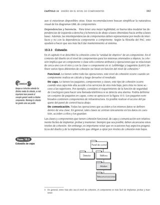 CAPÍTULO 10 DISEÑO EN EL NIVEL DE COMPONENTES 243
aun si estuvieran disponibles otras. Estas recomendaciones buscan simplificar la naturaleza
visual de los diagramas UML de componentes.
Dependencias y herencia. Para tener una mejor legibilidad, es buena idea modelar las de-
pendencias de izquierda a derecha y la herencia de abajo (clases obtenidas) hacia arriba (clases
base). Además, las interdependencias de componentes deben representarse por medio de inter-
faces y no con la dependencia componente a componente. Según la filosofía del PAC, esto
ayudará a hacer que sea más fácil dar mantenimiento al sistema.
10.2.3 Cohesión
En el capítulo 8 se describió la cohesión como la “unidad de objetivo” de un componente. En el
contexto del diseño en el nivel de componentes para los sistemas orientados a objetos, la cohe-
sión implica que un componente o clase sólo contiene atributos y operaciones que se relacionan
de cerca uno con el otro y con la clase o componente en sí. Lethbridge y Laganiére [Let01] de-
finen varios tipos diferentes de cohesión (se listan en función del nivel de cohesión):4
Funcional. Lo tienen sobre todo las operaciones; este nivel de cohesión ocurre cuando un
componente realiza un cálculo y luego devuelve el resultado.
De capa. Lo tienen los paquetes, componentes y clases; este tipo de cohesión ocurre
cuando una capa más alta accede a los servicios de otra más baja, pero ésta no tiene ac-
ceso a las superiores. Por ejemplo, considere el requerimiento de la función de seguridad
de CasaSegura para hacer una llamada telefónica si se detecta una alarma. Podría definirse
un conjunto de paquetes en capas, como se aprecia en la figura 10.5. Los paquetes som-
breados contienen componentes de infraestructura. Es posible realizar el acceso del pa-
quete del panel de control hacia abajo.
De comunicación. Todas las operaciones que acceden a los mismos datos se definen
dentro de una clase. En general, tales clases se centran únicamente en los datos en cues-
tión, acceden a ellos y los guardan.
Las clases y componentes que tienen cohesión funcional, de capa y comunicación son relativa-
mente fáciles de implantar, probar y mantener. Siempre que sea posible, deben alcanzarse estos
niveles de cohesión. Sin embargo, es importante notar que en ocasiones hay aspectos pragmá-
ticos del diseño y de la implantación que obligan a optar por niveles de cohesión más bajos.
4 En general, entre más alto sea el nivel de cohesión, el componente es más fácil de implantar, probar y man-
tener.
Aunque es instructivo entender los
distintos niveles de cohesión, es más
importante tener presente el
concepto general cuando se diseñen
componentes. Mantenga la cohesión
tan grande como sea posible.
CONSEJO
Detector
Panel de control
Teléfono
Módem
Telecomunicaciones
FIGURA 10.5
Cohesión de capa
10Pressman(234-264).indd 243
10Pressman(234-264).indd 243 26/1/10 17:33:19
26/1/10 17:33:19
 