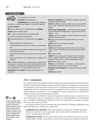 244 PARTE DOS MODELADO
10.2.4 Acoplamiento
En el estudio anterior del análisis y el diseño, se dijo que la comunicación y la colaboración eran
elementos esenciales de cualquier sistema orientado a objetos. Sin embargo, esta característica
tan importante (y necesaria) tiene un lado oscuro. A medida que aumentan la comunicación y
colaboración (es decir, conforme se eleva la “conectividad” entre las clases), la complejidad del
sistema también se incrementa. Y si la complejidad aumenta, también crece la dificultad de
implantar, probar y dar mantenimiento al software.
El acoplamiento es la medición cualitativa del grado en el que las clases se conectan una con
otra. Conforme las clases (y componentes) se hacen más interdependientes, el acoplamiento
crece. Un objetivo importante del diseño en el nivel de componente es mantener el acopla-
miento tan bajo como sea posible.
El acoplamiento de las clases se manifiesta de varias maneras. Lethbridge y Laganiére [Let01]
definen las siguientes categorías de acoplamiento:
Acoplamiento de contenido. Tiene lugar cuando un componente “modifica subrepticia-
mente datos internos en otro componente” [Let01]. Esto viola el ocultamiento de la infor-
mación, concepto básico del diseño.
Acoplamiento común. Sucede cuando cierto número de componentes hacen uso de una
variable global. Aunque a veces esto es necesario (por ejemplo, para establecer valores de-
La escena: Cubículo de Jamie.
Participantes: Jamie y Ed, miembros del equipo
de ingeniería de software que trabajan en la función de vigilancia.
La conversación:
Ed: Tengo un diseño de primer corte del componente cámara.
Jamie: ¿Quieres revisarlo rápido?
Ed: Sí… pero en realidad quisiera que me dijeras algo.
(Con señas, Jamie lo invita a que continúe.)
Ed: Originalmente definimos cinco operaciones para cámara.
Mira…
DeterminarTipo( ) dice el tipo de cámara.
CambiarUbicación( ) permite mover la cámara por el plano de la
casa.
MostrarIdentificación( ) obtiene la identificación de la cámara y la
muestra cerca de su ícono.
MostrarVista( ) presenta el campo de visión de la cámara en forma
gráfica.
MostrarAcercamiento( ) muestra gráficamente la amplificación de
la cámara.
Ed: Las diseñé por separado y son operaciones muy simples. Por eso
pensé que sería una buena idea combinar todas las operaciones de
la pantalla en una sola que denominé MostrarCámara( ) y que mos-
trará la identificación, vista y acercamiento. ¿Cómo la ves?
Jamie (hace una mueca): No estoy seguro de que sea una
buena idea.
Ed (frunce el seño): ¿Por qué? Todas esas pequeñas operaciones
pueden dar dolores de cabeza.
Jamie: El problema de que las combinemos es que se pierde cohe-
sión, ya sabes, la operación MostrarCámara( ) no tendrá un único
objetivo.
Ed (un poco exasperado): ¿Y qué? Todo este asunto requerirá
menos de 100 líneas de código fuente, si acaso. Será más fácil de
implantar… creo.
Jamie: ¿Y qué pasa si decidimos cambiar la forma en la que repre-
sentamos el campo de visión?
Ed: Sólo se pasa a la operación MostrarCámara( ) y se hace la
modificación.
Jamie: ¿Qué hay con los efectos colaterales?
Ed: ¿Qué quieres decir?
Jamie: Bueno, digamos que se hace el cambio, pero, sin darnos
cuenta, se genera un problema al mostrar en la pantalla la identifi-
cación.
Ed: No sería tan torpe.
Jamie: Tal vez no, pero, ¿qué tal si alguien de apoyo tiene que
hacer la modificación dentro de dos años? Tal vez no entenderá la
operación tan bien como tú, y, ¿quién sabe?, podría ser torpe.
Ed: Entonces, ¿estás en contra?
Jamie: Tú eres el diseñador… es tu decisión… sólo asegúrate de
que entiendes las consecuencias de la poca cohesión.
Ed (piensa un momento): Tal vez haga operaciones de pantalla
separadas.
Jamie: Buena decisión.
CASASEGURA
La cohesión en acción
A medida que se elabora el diseño
de cada componente del software, la
atención pasa al diseño de las
estructuras específicas de los datos y
al diseño de procedimientos para
manipularlas. Sin embargo, no hay
que olvidar la arquitectura que debe
albergar los componentes de las
estructuras globales de los datos,
que tal vez atiendan a muchos
componentes.
CONSEJO
10Pressman(234-264).indd 244
10Pressman(234-264).indd 244 26/1/10 17:33:19
26/1/10 17:33:19
 