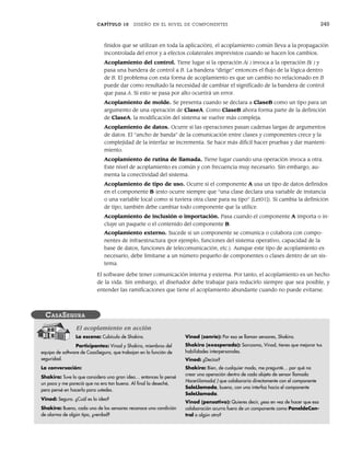 CAPÍTULO 10 DISEÑO EN EL NIVEL DE COMPONENTES 245
finidos que se utilizan en toda la aplicación), el acoplamiento común lleva a la propagación
incontrolada del error y a efectos colaterales imprevistos cuando se hacen los cambios.
Acoplamiento del control. Tiene lugar si la operación A( ) invoca a la operación B( ) y
pasa una bandera de control a B. La bandera “dirige” entonces el flujo de la lógica dentro
de B. El problema con esta forma de acoplamiento es que un cambio no relacionado en B
puede dar como resultado la necesidad de cambiar el significado de la bandera de control
que pasa A. Si esto se pasa por alto ocurrirá un error.
Acoplamiento de molde. Se presenta cuando se declara a ClaseB como un tipo para un
argumento de una operación de ClaseA. Como ClaseB ahora forma parte de la definición
de ClaseA, la modificación del sistema se vuelve más compleja.
Acoplamiento de datos. Ocurre si las operaciones pasan cadenas largas de argumentos
de datos. El “ancho de banda” de la comunicación entre clases y componentes crece y la
complejidad de la interfaz se incrementa. Se hace más difícil hacer pruebas y dar manteni-
miento.
Acoplamiento de rutina de llamada. Tiene lugar cuando una operación invoca a otra.
Este nivel de acoplamiento es común y con frecuencia muy necesario. Sin embargo, au-
menta la conectividad del sistema.
Acoplamiento de tipo de uso. Ocurre si el componente A usa un tipo de datos definidos
en el componente B (esto ocurre siempre que “una clase declara una variable de instancia
o una variable local como si tuviera otra clase para su tipo” [Let01]). Si cambia la definición
de tipo, también debe cambiar todo componente que la utilice.
Acoplamiento de inclusión o importación. Pasa cuando el componente A importa o in-
cluye un paquete o el contenido del componente B.
Acoplamiento externo. Sucede si un componente se comunica o colabora con compo-
nentes de infraestructura (por ejemplo, funciones del sistema operativo, capacidad de la
base de datos, funciones de telecomunicación, etc.). Aunque este tipo de acoplamiento es
necesario, debe limitarse a un número pequeño de componentes o clases dentro de un sis-
tema.
El software debe tener comunicación interna y externa. Por tanto, el acoplamiento es un hecho
de la vida. Sin embargo, el diseñador debe trabajar para reducirlo siempre que sea posible, y
entender las ramificaciones que tiene el acoplamiento abundante cuando no puede evitarse.
La escena: Cubículo de Shakira.
Participantes: Vinod y Shakira, miembros del
equipo de software de CasaSegura, que trabajan en la función de
seguridad.
La conversación:
Shakira: Tuve lo que considero una gran idea… entonces lo pensé
un poco y me pareció que no era tan buena. Al final la deseché,
pero pensé en hacerla para ustedes.
Vinod: Seguro. ¿Cuál es la idea?
Shakira: Bueno, cada uno de los sensores reconoce una condición
de alarma de algún tipo, ¿verdad?
Vinod (sonríe): Por eso se llaman sensores, Shakira.
Shakira (exasperada): Sarcasmo, Vinod, tienes que mejorar tus
habilidades interpersonales.
Vinod: ¿Decías?
Shakira: Bien, de cualquier modo, me pregunté… por qué no
crear una operación dentro de cada objeto de sensor llamada
HacerLlamada( ) que colaboraría directamente con el componente
SaleLlamada, bueno, con una interfaz hacia el componente
SaleLlamada.
Vinod (pensativo): Quieres decir, ¿eso en vez de hacer que esa
colaboración ocurra fuera de un componente como PaneldeCon-
trol o algún otro?
CASASEGURA
El acoplamiento en acción
10Pressman(234-264).indd 245
10Pressman(234-264).indd 245 26/1/10 17:33:20
26/1/10 17:33:20
 
