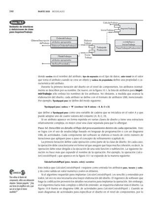 248 PARTE DOS MODELADO
donde nombre es el nombre del atributo, tipo-de-expresión es el tipo de datos, valor-inicial es el valor
que toma el atributo cuando se crea un objeto y cadena de propiedades define una propiedad o ca-
racterística del atributo.
Durante la primera iteración del diseño en el nivel de componentes, los atributos normal-
mente se describen por su nombre. De nuevo, en la figura 10.1, la lista de atributos para Impri-
mirTrabajo sólo enlista los nombres de los atributos. No obstante, a medida que avanza la
elaboración del diseño, cada atributo se define con el formato de atributos UML mencionado.
Por ejemplo, Tipodepapel-peso se define del modo siguiente:
Tipodepapel-peso: cadena = “A” {contiene 1 de 4 valores – A, B, C o D}
que define a Tipodepapel-peso como una variable de cadena que se inicializa en el valor A y que
puede adoptar uno de cuatro valores del conjunto {A, B, C, D}.
Si un atributo aparece en forma repetida en varias clases de diseño y tiene una estructura
relativamente compleja, es mejor crear una clase separada para que lo albergue.
Paso 3d. Describir en detalle el flujo del procesamiento dentro de cada operación. Esto
se logra con el uso de seudocódigo basado en lenguaje de programación o con un diagrama
UML de actividades. Cada componente del software se elabora a través de cierto número de
iteraciones que apliquen paso a paso el concepto de refinamiento (capítulo 8).
La primera iteración define cada operación como parte de la clase de diseño. En cada caso,
la operación debe caracterizarse en forma tal que asegure que haya mucha cohesión; es decir, la
operación debe estar dirigida a la ejecución de una sola función o subfunción. La siguiente ite-
ración no hace más que expandir el nombre de la operación. Por ejemplo, la operación Calcu-
larCostodelPapel( ) que aparece en la figura 10.1 se expande de la manera siguiente:
CalcularCostodelPapel (peso, tamaño, color): numérico
Esto indica que CalcularCostodelPapel( ) requiere como entrada los atributos peso, tamaño y color,
y da como salida un valor numérico (valor en dólares).
Si el algoritmo requerido para implantar CalcularCostodelPapel( ) es sencillo y entendido por
todos, tal vez no sea necesaria una mayor elaboración del diseño. El ingeniero de software que
haga la codificación proveerá los detalles necesarios para implantar la operación. Sin embargo,
si el algoritmo fuera más complejo o difícil de entender, se requeriría elaborar más el diseño. La
figura 10.8 ilustra un diagrama UML de actividades para CalcularCostodelPapel( ). Cuando se
usan diagramas de actividades para especificar el diseño en el nivel de componentes, por lo
ImprimirTrabajo
CalcularTrabajo
IniciarTrabajo
Trabajode
Producción
Elaborar
Trabajo
Enviar
Trabajo
OrdendeTrabajo
atributos apropiados
ElaborarOrdendeTrabajo( )
ObtenerDescripción
delTrabajo
FiladeTrabajos
atributos apropiados
VeriﬁcarPrioridad( )
<<interfaz>>
IniciarTrabajo
PasarTrabajoaProducción( )
FIGURA 10.7
Rediseño de interfaces
y definiciones de clase
para ImprimirTrabajo
Para refinar el diseño del
componente, utilice una elaboración
stepwise. Siempre pregunte, “¿hay
una forma de simplificar esto y que
aun así se logre el mismo
resultado?”
CONSEJO
10Pressman(234-264).indd 248
10Pressman(234-264).indd 248 26/1/10 17:33:21
26/1/10 17:33:21
 