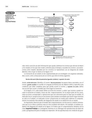 250 PARTE DOS MODELADO
vida. Estos casos de uso dan información que ayuda a delinear los eventos que afectan al objeto
y los estados en los que éste reside conforme pasa el tiempo y suceden los eventos. Las transi-
ciones entre estados (dictadas por los eventos) se representan con un diagrama de estado
[Ben02] como el que se ilustra en la figura 10.9.
La transición de un estado al otro (representada por un rectángulo con esquinas redondea-
das) ocurre como consecuencia de un evento que tiene la forma siguiente:
Nombre-del-evento (lista-de-parámetros) [guardar-condición] / expresión de acción
donde nombre-del-evento identifica al evento, lista-de-parámetros incorpora datos asociados con el
evento, guardar-condición se escribe en Lenguaje de Restricción de Objetos (LRO) y especifica una
condición que debe cumplirse para que pueda ocurrir el evento, y expresión de acción define
una acción que ocurre a medida que toma lugar la transición.
En la figura 10.9, cada estado define acciones de entrada/ y salida/ que ocurren cuando su-
cede la transición al estado y fuera de éste, respectivamente. En la mayor parte de los casos,
estas acciones corresponden a operaciones que son relevantes para la clase que se modela. El
indicador hacer/ proporciona un mecanismo para señalar actividades que tienen lugar mientras
se está en el estado y el indicador incluir/ proporciona un medio para elaborar el comporta-
miento incrustando más detalles del diagrama de estado en la definición de un estado.
Es importante observar que el modelo del comportamiento con frecuencia contiene informa-
ción que no es obvia a primera vista en otros modelos del diseño. Por ejemplo, el análisis cui-
dadoso del diagrama de estado en la figura 10.9 indica que el comportamiento dinámico de la
clase ImprimirTrabajo es contingente mientras no se obtengan dos aprobaciones de datos de
costo y programación para el trabajo de impresión. Sin las aprobaciones (la condición de guar-
ElaborarDatosdelTrabajo
entrada/LeerDatosdelTrabajo( )
salida/MostrarDatosdelTrabajo( )
hacer/VeriﬁcarConsistencia( )
incluir/EntradadeDatos
entrada/CalcularTrabajo
salida/guardar CostoTotaldelTrabajo
FormacióndelTrabajo
entrada/ElaborarTrabajo
salida/guardar número de OT
hacer/
CalcularCostodelTrabajo
EnviarTrabajo
entrada/EnviarTrabajo
salida/IniciarTrabajo
hacer/colocar en FiladeTrabajos
Comportamiento dentro del estado
ElaborarDatosdelTrabajo
EntradadeDatosTerminada (todos los datos
son consistentes)/MostrarOpcionesdelUsuario
EntradadeDatosIncompleta
FechadeEntregaAceptada (se autoriza al cliente)/
ImprimirEstimacióndelTrabajo
CostodelTrabajoAceptado (se autoriza al cliente)/
ObtenerFirmaElectrónica
TrabajoEnviado (todas las autorizaciones
obtenidas)/ImprimirOrdendeTrabajo
FIGURA 10.9
Fragmento de un
diagrama de
estado para la
clase
ImprimirTrabajo
10Pressman(234-264).indd 250
10Pressman(234-264).indd 250 26/1/10 17:33:21
26/1/10 17:33:21
 