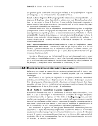 CAPÍTULO 10 DISEÑO EN EL NIVEL DE COMPONENTES 251
dar garantiza que el cliente está autorizado para aprobar), el trabajo de impresión no puede
enviarse porque no hay forma de alcanzar el estado EnviarTrabajo.
Paso 6. Elaborar diagramas de despliegue para dar más detalles de la implantación. Los
diagramas de despliegue (véase el capítulo 8) se utilizan como parte del diseño de la arquitec-
tura y se representan en forma de descriptor. De este modo, las funciones principales de un
sistema (que con frecuencia se representan como subsistemas) se representan en el contexto
del ambiente de computación que las contendrá.
Durante el diseño en el nivel de componentes, pueden elaborarse diagramas de despliegue
que representen la ubicación de paquetes de componentes clave. Sin embargo, en un diagrama
de componentes, éstos por lo general no se representan de manera individual a fin de evitar la
complejidad del diagrama. En ciertos casos, se elaboran diagramas de despliegue en forma de
instancia en ese momento. Esto significa que se especifican los ambientes del hardware y el
sistema operativo que se emplearán, y se indica la ubicación de los paquetes de componentes
dentro de este ambiente.
Paso 7. Rediseñar cada representación del diseño en el nivel de componentes y siem-
pre considerar alternativas. En este libro se hace hincapié en que el diseño es un proceso
iterativo. El primer modelo en el nivel de componentes que se crea no será tan completo, con-
sistente o exacto como la enésima iteración que se realice. Es esencial rediseñar a medida que
se ejecuta el trabajo de diseño.
Además, no debe adoptarse una visión de túnel. Siempre hay soluciones alternativas para el
diseño y los mejores diseñadores toman en cuenta todas ellas (o a la mayoría) antes de decidirse
por el modelo de diseño final. Desarrolle las alternativas y estudie con cuidado cada una, con
los principios y conceptos del diseño presentados en el capítulo 8 y en éste.
10.4 DISEÑO EN EL NIVEL DE COMPONENTES PARA WEBAPPS
Es frecuente que cuando se trata de sistemas y aplicaciones basados en web, la frontera entre
el contenido y la función sea borrosa. Por tanto, es razonable preguntar: ¿qué es un componente
de webapps?
En el contexto de este capítulo, un componente de webapp es 1) una función cohesiva bien
definida que manipula contenido o da procesamiento de cómputo o de datos para un usuario
final o 2) un paquete cohesivo de contenido y funciones que brindan al usuario final alguna
capacidad solicitada. Entonces, el diseño en el nivel de componentes de webapps con frecuencia
incorpora elementos de diseño del contenido y de las funciones.
10.4.1 Diseño del contenido en el nivel de componente
El diseño del contenido en el nivel de componentes se centra en objetos de contenido y en la
forma en la que se empacan para su presentación a un usuario final de webapps. Por ejemplo,
considere una capacidad de vigilancia con video dentro de CasaSeguraAsegurada.com. Entre
muchas otras capacidades, el usuario selecciona y controla cualesquiera cámaras representa-
das en el plano de la casa, solicita imágenes instantáneas de todas las cámaras y muestra un
video desde cualquiera de ellas. Además, el usuario tiene la posibilidad de abrir el ángulo o de
hacer acercamientos con una cámara por medio de los íconos apropiados de control.
Para la capacidad de vigilancia con video, pueden definirse varios componentes potenciales
de contenido: 1) objetos de contenido que representen la distribución del espacio (el plano de la
casa) con íconos adicionales que representen la ubicación de sensores y cámaras de video, 2) el
conjunto de imágenes instantáneas de video (cada una es un objeto de datos separado) y 3) la
ventana del video de una cámara específica. Cada uno de estos componentes recibe un nombre
por separado y se manipula como paquete.
10Pressman(234-264).indd 251
10Pressman(234-264).indd 251 26/1/10 17:33:22
26/1/10 17:33:22
 
