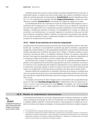 252 PARTE DOS MODELADO
Considere el plano de la casa con cuatro cámaras colocadas estratégicamente en una casa. A
solicitud del usuario, se captura una toma de video desde cada cámara y se identifica como un
objeto de contenido generado en forma dinámica, TomadeVideoN, donde N identifica las cáma-
ras 1 a 4. Un componente de contenido, llamado ImágenesInstantáneas, combina los cuatro
objetos de contenido TomadeVideoN y los muestra en la página de vigilancia con video.
La formalidad del diseño del contenido en el nivel de componentes debe adaptarse a las ca-
racterísticas de la webapp que se va a elaborar. En muchos casos, los objetos de contenido no
necesitan estar organizados como componentes y pueden manipularse en forma individual. Sin
embargo, a medida que aumentan el tamaño y la complejidad (de la webapp, los objetos de
contenido y sus interrelaciones), es necesario organizar el contenido en forma que sea fácil
hacer referencia y manipular el diseño.6
Además, si el contenido es muy dinámico (por ejemplo,
el de un sitio de subastas en línea), es importante establecer un modelo estructural claro que
incorpore los componentes del contenido.
10.4.2 Diseño de las funciones en el nivel de componentes
Las aplicaciones web modernas proporcionan funciones de procesamiento cada vez más sofis-
ticadas que: 1) producen un procesamiento localizado que genera contenido y capacidad de
navegación en forma dinámica; 2) dan capacidad de computación o procesamiento de datos que
resultan adecuados para el dominio del negocio de la webapp; 3) brindan consultas y acceso
avanzado a una base de datos, y 4) establecen interfaces de datos con sistemas corporativos
externos. Para lograr las capacidades anteriores (y muchas otras), se diseñan componentes de
la webapp que tengan forma similar a la de los componentes del software convencional.
Las funciones de la webapp se entregan como una serie de componentes desarrollados en
paralelo con la arquitectura de la información que garantice que sean consistentes. En esencia,
se comienza con la consideración del modelo de requerimientos y de la arquitectura inicial de
la información, para luego estudiar el modo en el que las funciones afectan la interacción del
usuario con la aplicación, la información que se presenta y las tareas que el usuario realiza.
Durante el diseño de la arquitectura, el contenido y funciones de la webapp se combinan para
crear una arquitectura funcional, que es una representación del dominio de funciones de la web-
app y describe los componentes funcionales clave de la webapp y la forma en la que interactúan
una con otra.
Por ejemplo, las funciones de abrir el ángulo y hacer acercamientos de la capacidad de vigi-
lancia con video para CasaSeguraAsegurada.com se implementan como las operaciones re-
correr( ) y zoom( ), que forman parte de la clase Cámara. En cualquier caso, la funcionalidad
implícita para recorrer( ) y zoom( ) deben implantarse como módulos dentro de CasaSegura-
Asegurada.com.
10.5 DISEÑO DE COMPONENTES TRADICIONALES
Los fundamentos del diseño en el nivel de componentes para el software tradicional7
se estable-
cieron a principios de la década de 1960 y se formalizaron con el trabajo de Edsger Dijkstra et
al. ([Boh66], [Dij65] y [Dij76b]). A finales de esa época, ellos propusieron el empleo de un con-
junto de construcciones lógicas restringidas con las que pudiera elaborarse cualquier programa.
6 Los componentes del contenido también pueden volverse a utilizar en otras webapps.
7 Un componente tradicional de software implementa un elemento de procesamiento abocado a una función o
subfunción en el dominio del problema, o cierta capacidad en el dominio de la infraestructura. Los componentes
tradicionales, llamados con frecuencia módulos, procedimientos o subrutinas, no incluyen datos en la misma
forma en la que lo hacen los componentes orientados a objetos.
PUNTO
CLAVE
La programación estructurada es una
técnica de diseño que limita el flujo
de la lógica a tres construcciones:
secuencia, condición y repetición.
10Pressman(234-264).indd 252
10Pressman(234-264).indd 252 26/1/10 17:33:22
26/1/10 17:33:22
 