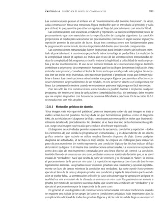 CAPÍTULO 10 DISEÑO EN EL NIVEL DE COMPONENTES 253
Las construcciones ponían el énfasis en el “mantenimiento del dominio funcional”. Es decir,
cada construcción tenía una estructura lógica predecible que se introducía al principio y salía
por el final, lo que permitía que el lector siguiera el flujo del procedimiento con más facilidad.
Las construcciones son secuencia, condición y repetición. La secuencia implementa pasos de
procesamiento que son esenciales en la especificación de cualquier algoritmo. La condición
proporciona el medio para seleccionar un procesamiento con base en algún suceso lógico y la
repetición permite la ejecución de lazos. Estas tres construcciones son fundamentales para
la programación estructurada, técnica importante del diseño en el nivel de componentes.
Las construcciones estructuradas fueron propuestas para limitar el diseño del software orien-
tado al procedimiento a un número pequeño de estructuras lógicas predecibles. La medición de
la complejidad (véase el capítulo 23) indica que el uso de las construcciones estructuradas re-
duce la complejidad del programa y con ello mejora la legibilidad y la facilidad de realizar prue-
bas y de dar mantenimiento. El uso de un número limitado de construcciones lógicas también
contribuye a un proceso de comprensión humana que los sicólogos denominan lotificación. Para
entender este proceso, considere el lector la forma en la que está leyendo esta página. No nece-
sita leer las letras en lo individual, sino reconocer patrones o grupos de letras que forman pala-
bras o frases. Las construcciones estructuradas son grupos lógicos que permiten al lector reco-
nocer elementos de procedimiento de un módulo, en vez de leer el diseño o el código línea por
línea. La comprensión mejora cuando se encuentran patrones lógicos que es fácil reconocer.
Con tan sólo las tres construcciones estructuradas es posible diseñar e implantar cualquier
programa, sin importar el área de aplicación o complejidad técnica. Sin embargo, debe notarse
que su empleo dogmático con frecuencia ocasiona dificultades prácticas. En la sección 10.5.1
se estudia esto con más detalles.
10.5.1 Notación gráfica de diseño
“Una imagen vale más que mil palabras”, pero es importante saber de qué imagen se trata y
cuáles serían las mil palabras. No hay duda de que herramientas gráficas, como el diagrama
UML de actividades o el diagrama de flujo, constituyen patrones gráficos útiles que ilustran fá-
cilmente detalles de procedimiento. No obstante, si se hace mal uso de las herramientas gráfi-
cas, surge una imagen equivocada que conduce al software equivocado.
El diagrama de actividades permite representar la secuencia, condición y repetición —todos
los elementos de que consta la programación estructurada— y es descendiente de un diseño
gráfico anterior (que todavía se utiliza mucho) llamado diagrama de flujo. Como cualquier
diagrama de actividades, el de flujo es muy simple. Se emplea un rectángulo para indicar un
paso de procesamiento. Un rombo representa una condición lógica y las flechas indican el flujo
del control. La figura 10.10 ilustra tres construcciones estructuradas. La secuencia se representa
como dos cajas de procesamiento conectadas por una línea (flecha) de control. La condición,
también llamada si-entonces-en otro caso, se ilustra como un rombo de decisión que, si se da el
estado de “verdadero”, hace que ocurra la parte del entonces, y si el estado es “falso”, se invoca
el procesamiento de la parte en otro caso. La repetición se representa con el uso de dos formas
ligeramente distintas. Las pruebas hacer mientras, prueban una condición y ejecutan repetida-
mente un lazo de tareas mientras la condición sea verdadera. La parte repetir hasta primero
ejecuta el lazo de la tarea y después prueba una condición y repite la tarea hasta que la condi-
ción se vuelve falsa. La construcción selección (o caso seleccionar) que se aprecia en la figura en
realidad es una extensión de la cláusula si-entonces-en otro caso. Un parámetro se somete a
prueba por medio de decisiones sucesivas hasta que ocurre una condición de “verdadero” y se
ejecuta el procesamiento por la trayectoria de la parte caso.
En general, el uso dogmático de construcciones estructuradas introduce ineficiencia cuando
se requiere una salida de un grupo de lazos o condiciones anidadas. Más importante aún, la
complicación adicional de todas las pruebas lógicas y de la ruta de salida llega a oscurecer el
10Pressman(234-264).indd 253
10Pressman(234-264).indd 253 26/1/10 17:33:22
26/1/10 17:33:22
 