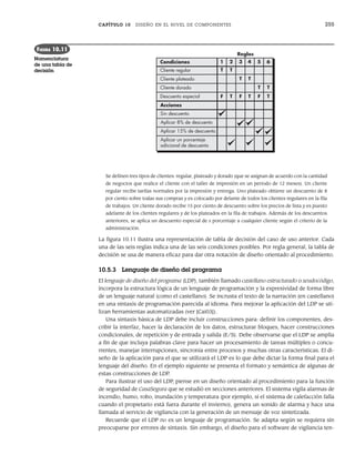 CAPÍTULO 10 DISEÑO EN EL NIVEL DE COMPONENTES 255
Se definen tres tipos de clientes: regular, plateado y dorado (que se asignan de acuerdo con la cantidad
de negocios que realice el cliente con el taller de impresión en un periodo de 12 meses). Un cliente
regular recibe tarifas normales por la impresión y entrega. Uno plateado obtiene un descuento de 8
por ciento sobre todas sus compras y es colocado por delante de todos los clientes regulares en la fila
de trabajos. Un cliente dorado recibe 15 por ciento de descuento sobre los precios de lista y es puesto
adelante de los clientes regulares y de los plateados en la fila de trabajos. Además de los descuentos
anteriores, se aplica un descuento especial de x porcentaje a cualquier cliente según el criterio de la
administración.
La figura 10.11 ilustra una representación de tabla de decisión del caso de uso anterior. Cada
una de las seis reglas indica una de las seis condiciones posibles. Por regla general, la tabla de
decisión se usa de manera eficaz para dar otra notación de diseño orientado al procedimiento.
10.5.3 Lenguaje de diseño del programa
El lenguaje de diseño del programa (LDP), también llamado castellano estructurado o seudocódigo,
incorpora la estructura lógica de un lenguaje de programación y la expresividad de forma libre
de un lenguaje natural (como el castellano). Se incrusta el texto de la narración (en castellano)
en una sintaxis de programación parecida al idioma. Para mejorar la aplicación del LDP se uti-
lizan herramientas automatizadas (ver [Cai03]).
Una sintaxis básica de LDP debe incluir construcciones para: definir los componentes, des-
cribir la interfaz, hacer la declaración de los datos, estructurar bloques, hacer construcciones
condicionales, de repetición y de entrada y salida (E/S). Debe observarse que el LDP se amplía
a fin de que incluya palabras clave para hacer un procesamiento de tareas múltiples o concu-
rrentes, manejar interrupciones, sincronía entre procesos y muchas otras características. El di-
seño de la aplicación para el que se utilizará el LDP es lo que debe dictar la forma final para el
lenguaje del diseño. En el ejemplo siguiente se presenta el formato y semántica de algunas de
estas construcciones de LDP.
Para ilustrar el uso del LDP, piense en un diseño orientado al procedimiento para la función
de seguridad de CasaSegura que se estudió en secciones anteriores. El sistema vigila alarmas de
incendio, humo, robo, inundación y temperatura (por ejemplo, si el sistema de calefacción falla
cuando el propietario está fuera durante el invierno), genera un sonido de alarma y hace una
llamada al servicio de vigilancia con la generación de un mensaje de voz sintetizada.
Recuerde que el LDP no es un lenguaje de programación. Se adapta según se requiera sin
preocuparse por errores de sintaxis. Sin embargo, el diseño para el software de vigilancia ten-
Condiciones
Cliente regular
Cliente plateado
Cliente dorado
Descuento especial
Acciones
Sin descuento
Aplicar 8% de descuento
Aplicar 15% de descuento
Aplicar un porcentaje
adicional de descuento
T
F
T
T
T
T
T
F
1 3 5 6
4
F
T T
T
2
Reglas
FIGURA 10.11
Nomenclatura
de una tabla de
decisión
10Pressman(234-264).indd 255
10Pressman(234-264).indd 255 26/1/10 17:33:23
26/1/10 17:33:23
 