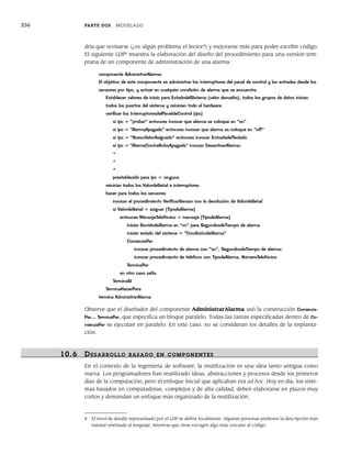 256 PARTE DOS MODELADO
dría que revisarse (¿ve algún problema el lector?) y mejorarse más para poder escribir código.
El siguiente LDP8
muestra la elaboración del diseño del procedimiento para una versión tem-
prana de un componente de administración de una alarma.
componente AdministrarAlarma;
El objetivo de este componente es administrar los interruptores del panel de control y las entradas desde los
sensores por tipo, y actuar en cualquier condición de alarma que se encuentre.
Establecer valores de inicio para EstadodelSistema (valor devuelto), todos los grupos de datos inician
todos los puertos del sistema y reinician todo el hardware
verificar los InterruptoresdelPaneldeControl (ipc)
si ipc = “probar” entonces invocar que alarma se coloque en “on”
si ipc = “AlarmaApagada” entonces invocar que alarma se coloque en “off”
si ipc = “NuevoValorAsignado” entonces invocar EntradadelTeclado
si ipc = “AlarmaContraRoboApagada” invocar DesactivarAlarma;
•
•
•
prestablecido para ipc = ninguno
reiniciar todos los ValordeSeñal e interruptores
hacer para todos los sensores
invocar el procedimiento VerificarSensor con la devolución de ValordeSeñal
si ValordeSeñal > asignar [TipodeAlarma]
entonces MensajeTelefónico = mensaje [TipodeAlarma]
iniciar SonidodeAlarma en “on” para SegundosdeTiempo de alarma
iniciar estado del sistema = “CondicióndeAlarma”
ComienzaPar
invocar procedimiento de alarma con “on”, SegundosdeTiempo de alarma;
invocar procedimiento de teléfono con TipodeAlarma, NúmeroTelefónico
TerminaPar
en otro caso salta
TerminaSi
TerminaHacerPara
termina AdministrarAlarma
Observe que el diseñador del componente AdministrarAlarma usó la construcción Comienza-
Par… TerminaPar, que especifica un bloque paralelo. Todas las tareas especificadas dentro de Co-
mienzaPar se ejecutan en paralelo. En este caso, no se consideran los detalles de la implanta-
ción.
10.6 DESARR OLLO BASADO EN COMPONENTES
En el contexto de la ingeniería de software, la reutilización es una idea tanto antigua como
nueva. Los programadores han reutilizado ideas, abstracciones y procesos desde los primeros
días de la computación, pero el enfoque inicial que aplicaban era ad hoc. Hoy en día, los siste-
mas basados en computadoras, complejos y de alta calidad, deben elaborarse en plazos muy
cortos y demandan un enfoque más organizado de la reutilización.
8 El nivel de detalle representado por el LDP se define localmente. Algunas personas prefieren la descripción más
natural orientada al lenguaje, mientras que otras escogen algo más cercano al código.
10Pressman(234-264).indd 256
10Pressman(234-264).indd 256 26/1/10 17:33:23
26/1/10 17:33:23
 