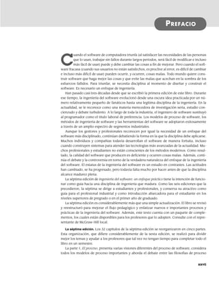 C
uando el software de computadora triunfa (al satisfacer las necesidades de las personas
que lo usan, trabajar sin fallos durante largos periodos, será fácil de modificar e incluso
más fácil de usar) puede y debe cambiar las cosas a fin de mejorar. Pero cuando el soft-
ware fracasa (cuando sus usuarios no están satisfechos, es proclive al error, es difícil de cambiar
e incluso más difícil de usar) pueden ocurrir, y ocurren, cosas malas. Todo mundo quiere cons-
truir software que haga mejor las cosas y que evite las malas que acechan en la sombra de los
esfuerzos fallidos. Para triunfar, se necesita disciplina al momento de diseñar y construir el
software. Es necesario un enfoque de ingeniería.
Han pasado casi tres décadas desde que se escribió la primera edición de este libro. Durante
ese tiempo, la ingeniería del software evolucionó desde una oscura idea practicada por un nú-
mero relativamente pequeño de fanáticos hasta una legítima disciplina de la ingeniería. En la
actualidad, se le reconoce como una materia merecedora de investigación seria, estudio con-
cienzudo y debate turbulento. A lo largo de toda la industria, el ingeniero de software sustituyó
al programador como el título laboral de preferencia. Los modelos de proceso de software, los
métodos de ingeniería de software y las herramientas del software se adoptaron exitosamente
a través de un amplio espectro de segmentos industriales.
Aunque los gestores y profesionales reconocen por igual la necesidad de un enfoque del
software más disciplinado, continúan debatiendo la forma en la que la disciplina debe aplicarse.
Muchos individuos y compañías todavía desarrollan el software de manera fortuita, incluso
cuando construyen sistemas para atender las tecnologías más avanzadas de la actualidad. Mu-
chos profesionales y estudiantes no están conscientes de los métodos modernos. Como resul-
tado, la calidad del software que producen es deficiente y ocurren cosas malas. Además, conti-
núa el debate y la controversia en torno de la verdadera naturaleza del enfoque de la ingeniería
del software. El estatus de la ingeniería del software es un estudio en contrastes. Las actitudes
han cambiado, se ha progresado, pero todavía falta mucho por hacer antes de que la disciplina
alcance madurez plena.
La séptima edición de Ingeniería del software: un enfoque práctico tiene la intención de funcio-
nar como guía hacia una disciplina de ingeniería que madura. Como las seis ediciones que la
precedieron, la séptima se dirige a estudiantes y profesionales, y conserva su atractivo como
guía para el profesional industrial y como introducción abarcadora para el estudiante en los
niveles superiores de pregrado o en el primer año de graduado.
La séptima edición es considerablemente más que una simple actualización. El libro se revisó
y reestructuró para mejorar el flujo pedagógico y enfatizar nuevos e importantes procesos y
prácticas de la ingeniería del software. Además, este texto cuenta con un paquete de comple-
mentos, los cuales están disponibles para los profesores que lo adopten. Consulte con el repre-
sentante de McGraw-Hill local.
La séptima edición. Los 32 capítulos de la séptima edición se reorganizaron en cinco partes.
Esta organización, que difiere considerablemente de la sexta edición, se realizó para dividir
mejor los temas y ayudar a los profesores que tal vez no tengan tiempo para completar todo el
libro en un semestre.
La parte 1, El proceso, presenta varias visiones diferentes del proceso de software, considera
todos los modelos de proceso importantes y aborda el debate entre las filosofías de proceso
PREFACIO
xxvii
00Pressman(i-xxx)prelim.indd xxvii
00Pressman(i-xxx)prelim.indd xxvii 2/2/10 11:40:18
2/2/10 11:40:18
 