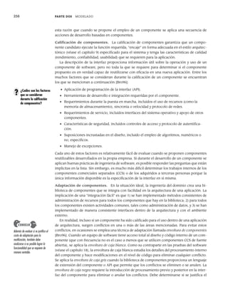 258 PARTE DOS MODELADO
esta razón que cuando se propone el empleo de un componente se aplica una secuencia de
acciones de desarrollo basadas en componentes.
Calificación de componentes. La calificación de componentes garantiza que un compo-
nente candidato ejecute la función requerida, “encaje” en forma adecuada en el estilo arquitec-
tónico (véase el capítulo 9) especificado para el sistema y tenga las características de calidad
(rendimiento, confiabilidad, usabilidad) que se requieren para la aplicación.
La descripción de la interfaz proporciona información útil sobre la operación y uso de un
componente de software, pero no toda la que se requiere para determinar si el componente
propuesto es en verdad capaz de reutilizarse con eficacia en una nueva aplicación. Entre los
muchos factores que se consideran durante la calificación de un componente se encuentran
los que se mencionan a continuación [Bro96]:
• Aplicación de programación de la interfaz (API).
• Herramientas de desarrollo e integración requeridas por el componente.
• Requerimientos durante la puesta en marcha, incluidos el uso de recursos (como la
memoria de almacenamiento), sincronía o velocidad y protocolo de redes.
• Requerimientos de servicio, incluidos interfaces del sistema operativo y apoyo de otros
componentes.
• Características de seguridad, incluidos controles de acceso y protocolo de autentifica-
ción.
• Suposiciones incrustadas en el diseño, incluido el empleo de algoritmos, numéricos o
no, específicos.
• Manejo de excepciones.
Cada uno de estos factores es relativamente fácil de evaluar cuando se proponen componentes
reutilizables desarrollados en la propia empresa. Si durante el desarrollo de un componente se
aplican buenas prácticas de ingeniería de software, es posible responder las preguntas que están
implícitas en la lista. Sin embargo, es mucho más difícil determinar los trabajos internos de los
componentes comerciales separados (CCS) o de los adquiridos a terceras personas porque la
única información disponible es la especificación de la interfaz en sí misma.
Adaptación de componentes. En la situación ideal, la ingeniería del dominio crea una bi-
blioteca de componentes que se integra con facilidad en la arquitectura de una aplicación. La
implicación de una “integración fácil” es que 1) se han implementado métodos consistentes de
administración de recursos para todos los componentes que hay en la biblioteca; 2) para todos
los componentes existen actividades comunes, tales como administración de datos, y 3) se han
implementado de manera consistente interfaces dentro de la arquitectura y con el ambiente
externo.
En realidad, incluso si un componente ha sido calificado para el uso dentro de una aplicación
de arquitectura, surgen conflictos en una o más de las áreas mencionadas. Para evitar estos
conflictos, en ocasiones se emplea una técnica de adaptación llamada envoltura de componentes
[Bro96]. Cuando un equipo de software tiene acceso total al diseño y código interno de un com-
ponente (que con frecuencia no es el caso a menos que se utilicen componentes CCS de fuente
abierta), se aplica la envoltura de caja blanca. Como su contraparte en las pruebas del software
(véase el capítulo 18), la envoltura de caja blanca estudia los detalles del procesamiento interno
del componente y hace modificaciones en el nivel de código para eliminar cualquier conflicto.
Se aplica la envoltura de caja gris cuando la biblioteca de componentes proporciona un lenguaje
de extensión del componente o API que permite que los conflictos se eliminen o se anulen. La
envoltura de caja negra requiere la introducción de procesamiento previo y posterior en la inter-
faz del componente para eliminar o anular los conflictos. Debe determinarse si se justifica el
¿Cuáles son los factores
que se consideran
durante la calificación
de componentes?
?
Además de evaluar si se justifica el
costo de adaptación para la
reutilización, también debe
analizarse si es posible lograr la
funcionalidad que se requiere de
manera rentable.
CONSEJO
10Pressman(234-264).indd 258
10Pressman(234-264).indd 258 26/1/10 17:33:24
26/1/10 17:33:24
 