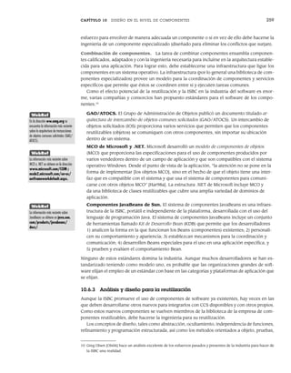 CAPÍTULO 10 DISEÑO EN EL NIVEL DE COMPONENTES 259
esfuerzo para envolver de manera adecuada un componente o si en vez de ello debe hacerse la
ingeniería de un componente especializado (diseñado para eliminar los conflictos que surjan).
Combinación de componentes. La tarea de combinar componentes ensambla componen-
tes calificados, adaptados y con la ingeniería necesaria para incluirse en la arquitectura estable-
cida para una aplicación. Para lograr esto, debe establecerse una infraestructura que ligue los
componentes en un sistema operativo. La infraestructura (por lo general una biblioteca de com-
ponentes especializados) provee un modelo para la coordinación de componentes y servicios
específicos que permite que éstos se coordinen entre sí y ejecuten tareas comunes.
Como el efecto potencial de la reutilización y la ISBC en la industria del software es enor-
me, varias compañías y consorcios han propuesto estándares para el software de los compo-
nentes.10
GAO/ATOCS. El Grupo de Administración de Objetos publicó un documento titulado ar-
quitectura de intercambio de objetos comunes solicitados (GAO/ATOCS). Un intercambio de
objetos solicitados (IOS) proporciona varios servicios que permiten que los componentes
reutilizables (objetos) se comuniquen con otros componentes, sin importar su ubicación
dentro de un sistema.
MCO de Microsoft y .NET. Microsoft desarrolló un modelo de componentes de objetos
(MCO) que proporciona las especificaciones para el uso de componentes producidos por
varios vendedores dentro de un campo de aplicación y que son compatibles con el sistema
operativo Windows. Desde el punto de vista de la aplicación, “la atención no se pone en la
forma de implementar [los objetos MCO], sino en el hecho de que el objeto tiene una inter-
faz que es compatible con el sistema y que usa el sistema de componentes para comuni-
carse con otros objetos MCO” [Har98a]. La estructura .NET de Microsoft incluye MCO y
da una biblioteca de clases reutilizables que cubre una amplia variedad de dominios de
aplicación.
Componentes JavaBeans de Sun. El sistema de componentes JavaBeans es una infraes-
tructura de la ISBC, portátil e independiente de la plataforma, desarrollada con el uso del
lenguaje de programación Java. El sistema de componentes JavaBeans incluye un conjunto
de herramientas llamado Kit de Desarrollo Bean (KDB) que permite que los desarrolladores
1) analicen la forma en la que funcionan los Beans (componentes) existentes; 2) personali-
cen su comportamiento y apariencia; 3) establezcan mecanismos para la coordinación y
comunicación; 4) desarrollen Beans especiales para el uso en una aplicación específica, y
5) prueben y evalúen el comportamiento Bean.
Ninguno de estos estándares domina la industria. Aunque muchos desarrolladores se han es-
tandarizado teniendo como modelo uno, es probable que las organizaciones grandes de soft-
ware elijan el empleo de un estándar con base en las categorías y plataformas de aplicación que
se elijan.
10.6.3 Análisis y diseño para la reutilización
Aunque la ISBC promueve el uso de componentes de software ya existentes, hay veces en las
que deben desarrollarse otros nuevos para integrarlos con CCS disponibles y con otros propios.
Como estos nuevos componentes se vuelven miembros de la biblioteca de la empresa de com-
ponentes reutilizables, debe hacerse la ingeniería para su reutilización.
Los conceptos de diseño, tales como abstracción, ocultamiento, independencia de funciones,
refinamiento y programación estructurada, así como los métodos orientados a objeto, pruebas,
10 Greg Olsen [Ols06] hace un análisis excelente de los esfuerzos pasados y presentes de la industria para hacer de
la ISBC una realidad.
WebRef
En la dirección ww.omg.org se
encuentra la información más reciente
sobre la arquitectura de transacciones
de objetos comunes solicitados (GAO/
ATOCS).
WebRef
La información más reciente sobre
MCO y .NET se obtiene en la dirección
www.microsoft.com/COM y
msdn2.microsoft.com/en-us/
netframeworkdefault.aspx.
WebRef
La información más reciente sobre
JavaBeans se obtiene en java.sun.
com/products/javabeans/
docs/.
10Pressman(234-264).indd 259
10Pressman(234-264).indd 259 26/1/10 17:33:24
26/1/10 17:33:24
 