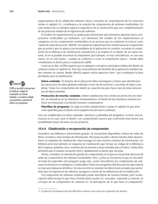 260 PARTE DOS MODELADO
aseguramiento de la calidad del software (ACS) y métodos de comprobación de la corrección
(véase el capítulo 21), contribuyen a la creación de componentes de software reutilizables. En
esta subsección se estudian aspectos específicos de la reutilización que son complementarios
de las prácticas sólidas de la ingeniería de software.
El modelo de requerimientos se analiza para determinar qué elementos apuntan hacia com-
ponentes reutilizables ya existentes. Los elementos del modelo de los requerimientos se
comparan con los componentes reutilizables en un proceso que en ocasiones se conoce como
“ajuste de especificaciones” [Bel95]. Si el ajuste de especificaciones señala hacia un componente
que ya existe y que se ajusta a las necesidades de la aplicación en cuestión, se extrae el compo-
nente de la biblioteca de reutilización (repositorio) y se emplea en el diseño de un nuevo sis-
tema. Si no es posible encontrar el componente (por ejemplo, no hay coincidencia), se crea uno
nuevo. Es en este punto —cuando se comienza a crear el componente nuevo— donde debe
considerarse el diseño para la reutilización (DPR).
Como ya se dijo, el DPR requiere que se apliquen conceptos y principios sólidos del diseño de
software (véase el capítulo 8). Pero las características del dominio de la aplicación también de-
ben tomarse en cuenta. Binder [Bin93] sugiere varios aspectos clave11
que constituyen la base
del diseño para la reutilización:
Datos estándar. El dominio de la aplicación debe investigarse y tienen que identificarse
las estructuras de datos globales estándar (como las de archivos o una base de datos com-
pleta). Todos los componentes del diseño se caracterizan para hacer uso de estas estructu-
ras de datos estándar.
Protocolos de interfaz estándar. Deben establecerse tres niveles de protocolos de inter-
faz: la naturaleza de las interfaces intramodulares, el diseño de las interfaces externas téc-
nicas (no humanas) y la interfaz humano-computadora.
Plantillas de programa. Se elige un estilo arquitectónico (véase el capítulo 9) que sirve
como plantilla para el diseño de la arquitectura del nuevo software.
Una vez establecidos los datos estándar, interfaces y plantillas del programa, se tiene una es-
tructura en la cual crear el diseño. Los componentes nuevos que conforman ésta tienen una
probabilidad mayor de tener un uso posterior.
10.6.4 Clasificación y recuperación de componentes
Considere una biblioteca universitaria grande. Se encuentran disponibles cientos de miles de
libros, revistas y otras fuentes de información. Pero para acceder a dichas fuentes debe desarro-
llarse un esquema de clasificación. Para navegar en este enorme volumen de información, los
bibliotecarios han definido un esquema de clasificación que incluye un código de la Biblioteca
del Congreso, palabras clave, nombres de los autores y otras entradas para el índice. Todos ellos
permiten que el usuario encuentre fácil y rápidamente la fuente que necesita.
Ahora, considere un repositorio grande de componentes en el que se encuentran decenas de
miles de componentes de software reutilizables. Pero, ¿cómo se encuentra el que se necesita?
Al tratar de responder esta pregunta surge otra: ¿cómo describimos los componentes de soft-
ware en términos no ambiguos y clasificables? Éstas son preguntas difíciles para las que todavía
no hay una respuesta definitiva. En esta sección se estudian las direcciones actuales que permi-
tirán que los ingenieros de software naveguen a través de las bibliotecas de la reutilización.
Un componente de software reutilizable puede describirse de muchas formas, pero la des-
cripción ideal incluye lo que Tracz [Tra95] llama modelo 3C: concepto, contenido y contexto. El
concepto de un componente de software es “la descripción de lo que hace el componente”
11 En general, las preparaciones del DPR deben tomarse como parte de la ingeniería del dominio.
El DPR es muy difícil si hay que hacer
las interfaces o integrar los
componentes con sistemas
heredados o con sistemas múltiples
cuya arquitectura y protocolos de
interfaz son incongruentes.
CONSEJO
10Pressman(234-264).indd 260
10Pressman(234-264).indd 260 26/1/10 17:33:24
26/1/10 17:33:24
 