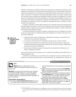 CAPÍTULO 10 DISEÑO EN EL NIVEL DE COMPONENTES 261
[Whi95]. Se describe por completo la interfaz al componente y se identifica la semántica, repre-
sentada en el contexto de las condiciones previas y posteriores. El concepto debe comunicar el
objetivo del componente. El contenido de un componente describe cómo se lleva a cabo el con-
cepto. En esencia, el contenido es información que queda oculta a los usuarios casuales y que
sólo necesitan conocer aquellos que pretenden modificar o probar el componente. El contexto
coloca un componente de software reutilizable en su dominio de aplicabilidad. Es decir, al es-
pecificar las características conceptuales, operativas y de implantación, el contexto permite que
un ingeniero de software encuentre el componente apropiado para que se cumplan los reque-
rimientos de la aplicación.
Concepto, contenido y contexto deben traducirse en un esquema concreto de especificación
para que tengan uso práctico. Se han escrito decenas de textos y artículos sobre esquemas de
clasificación para componentes de software reutilizables (por ejemplo, consulte en [Cec06] el
panorama de las tendencias actuales).
La clasificación permite encontrar y recuperar componentes que son candidatos a la reutili-
zación, pero debe existir un ambiente propicio para integrarlos con eficacia. Éste tiene las ca-
racterísticas siguientes:
• Una base de datos capaz de almacenar componentes de software y la información de
clasificación necesaria para recuperarlos.
• Un sistema de administración de la biblioteca que dé acceso a la base de datos.
• Un sistema de recuperación de componentes de software (por ejemplo, un agente de
solicitud de objetos) que permita que la aplicación de un cliente recupere componentes y
servicios del servidor de la biblioteca.
• Herramientas de ISBC que apoyen la integración de componentes reutilizados en un
diseño o implantación nuevos.
Cada una de estas funciones interactúa con los confines de una biblioteca de reutilización o se
halla incrustada en ella.
La biblioteca de reutilización es un elemento de un repositorio mayor de software (véase el
capítulo 22) y brinda herramientas para el almacenamiento de componentes de software, así
¿Cuáles son las
características clave de
un ambiente de
reutilización de
componentes?
?
Objetivo: Ayudar a modelar, diseñar, revisar e
integrar los componentes de software como parte de un
sistema mayor.
Mecánica: Las mecánicas de las herramientas varían. En general,
las herramientas de ISBC ayudan en una o más de las siguientes
capacidades: especificar y modelar la arquitectura del software,
investigar y seleccionar los componentes de software disponibles; inte-
grar los componentes.
Herramientas representativas12
ComponentSource (www.componentsource.com) proporciona
una variedad amplia de componentes (y herramientas) de soft-
ware CCS apoyada dentro de muchos estándares de componentes
distintos.
Component Manager, desarrollado por Flashline (www.flashline.
com), “es una aplicación que permite, promueve y mide la reutili-
zación de componentes de software”.
Select Component Factory, desarrollado por Select Business Solutions
(www.selectbs.com), “es un conjunto integrado de productos
para diseñar software, revisar el diseño, administrar servicios o
componentes, manejar requerimientos y generar código”.
Software Through Pictures-ACD, distribuido por Aonix (www.
aonix.com), permite el modelado exhaustivo con el uso de UML
para el modelo OMG orientado a la arquitectura, un enfoque de
la ISBC abierto y neutral para el vendedor.
HERRAMIENTAS DE SOFTWARE
ISBC
12 Las herramientas mencionadas aquí no son obligatorias, sólo son una muestra de las que hay en esta categoría.
En la mayoría de casos, los nombres de las herramientas son marcas registradas por sus respectivos desarrolla-
dores.
10Pressman(234-264).indd 261
10Pressman(234-264).indd 261 26/1/10 17:33:25
26/1/10 17:33:25
 