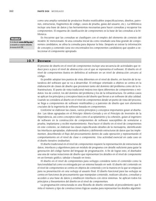 262 PARTE DOS MODELADO
como una amplia variedad de productos finales reutilizables (especificaciones, diseños, patro-
nes, estructuras, fragmentos de código, casos de prueba, guías del usuario, etc.). La biblioteca
incluye una base de datos y las herramientas necesarias para hacer consultas y recuperar los
componentes. El esquema de clasificación de componentes es la base de las consultas a la bi-
blioteca.
Es frecuente que las consultas se clasifiquen con el empleo del elemento de contexto del
modelo 3C mencionado. Si una consulta inicial da como resultado una lista grande de compo-
nentes candidatos, se afina la consulta para depurar la lista. Después se extrae la información
de concepto y contenido (una vez encontrados los componentes candidatos) que ayuden a se-
leccionar el componente apropiado.
10.7 RESUMEN
El proceso de diseño en el nivel de componentes incluye una secuencia de actividades que re-
duce poco a poco el nivel de abstracción con el que se representa el software. El diseño en el
nivel de componentes ilustra en definitiva al software en un nivel de abstracción cercano al
código.
Es posible adoptar tres puntos de vista diferentes en el nivel de diseño, en función de la na-
turaleza del software que se va a desarrollar. El enfoque orientado a objetos se centra en la
elaboración de clases de diseño que provienen tanto del dominio del problema como de la in-
fraestructura. El punto de vista tradicional mejora tres tipos diferentes de componentes o mó-
dulos: los de control, los del dominio del problema y los de la infraestructura. En ambos casos
se aplican los principios y conceptos básicos del diseño que llevan a un software de alta calidad.
Cuando se considera al diseño en el nivel de componentes desde un punto de vista del proceso,
se llega a componentes de software reutilizables y a patrones de diseño que son elementos
cruciales de la ingeniería de software basada en componentes.
Conforme se elaboran las clases, varios principios y conceptos importantes guían al diseña-
dor. Las ideas agrupadas en el Principio Abierto-Cerrado y en el Principio de Inversión de la
Dependencia, así como conceptos tales como el acoplamiento y la cohesión, guían al ingeniero
de software en la construcción de componentes de software susceptibles de someterse a
prueba, implantarse y recibir mantenimiento. Para hacer el diseño en el nivel de componentes
en este contexto, se elaboran las clases especificando detalles de la mensajería, identificando
las interfaces apropiadas, elaborando atributos y definiendo estructuras de datos que las imple-
menten, describiendo el flujo del procesamiento dentro de cada operación y representando el
comportamiento en el nivel de clase o componente. Una actividad esencial en cada caso es
el diseño iterativo (rediseñar).
El diseño tradicional en el nivel de componentes requiere la representación de estructuras de
datos, interfaces y algoritmos para un módulo de programa con detalle suficiente para guiar la
generación del código fuente del lenguaje de programación. A fin de lograr esto, el diseñador
usa una de varias notaciones de diseño que representan los detalles en el nivel de componente
en un formato gráfico, tabular o basado en texto.
El diseño en el nivel de componentes para webapps considera tanto el contenido como la
funcionalidad tal como es entregada por un sistema basado en web. El diseño del contenido en
el nivel de componentes se centra en objetos de contenido y en la manera en la que se empacan
para su presentación en una webapp al usuario final. El diseño funcional para las webapps se
centra en funciones de procesamiento que manipulan contenido, realizan cálculos, consultan y
acceden a una base de datos y establecen interfaces con otros sistemas. Se aplican todos los
principios y lineamientos del diseño en el nivel de componentes.
La programación estructurada es una filosofía de diseño orientado al procedimiento que li-
mita el número y tipo de construcciones lógicas usadas para representar los detalles algorítmi-
WebRef
En la dirección www.cbd-hq.com/
se encuentra un conjunto exhaustivo
de recursos de la ISBC.
10Pressman(234-264).indd 262
10Pressman(234-264).indd 262 26/1/10 17:33:25
26/1/10 17:33:25
 