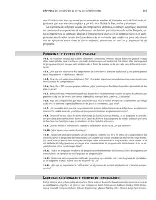 CAPÍTULO 10 DISEÑO EN EL NIVEL DE COMPONENTES 263
cos. El objetivo de la programación estructurada es auxiliar al diseñador en la definición de al-
goritmos que sean menos complejos y por ello más fáciles de leer, probar y mantener.
La ingeniería de software basada en componentes identifica, construye, cataloga y disemina
un conjunto de componentes de software en un dominio particular de aplicación. Después, es-
tos componentes se califican, adaptan e integran para usarlos en un sistema nuevo. Los com-
ponentes reutilizables deben diseñarse dentro de un ambiente que establezca para cada domi-
nio de aplicación estructuras de datos estándar, protocolos de interfaz y arquitecturas de
programa.
PR OBLEMAS Y PUNTOS POR EVALUAR
10.1. En ocasiones resulta difícil definir el término componente. Primero dé una definición general y luego
otras más explícitas para el software orientado a objetos y para el tradicional. Por último, elija tres lenguajes
de programación con los que esté familiarizado e ilustre la manera en la que cada uno define un compo-
nente.
10.2. ¿Por qué son necesarios los componentes de control en el software tradicional y por qué en general
no se requieren en el orientado a objetos?
10.3. Describa con sus propias palabras el PAC. ¿Por qué es importante crear abstracciones que sirvan como
interfaz entre los componentes?
10.4. Describa el PID con sus propias palabras. ¿Qué pasaría si un diseñador dependiera demasiado de las
concreciones?
10.5. Seleccione tres componentes que haya desarrollado recientemente y evalúe los tipos de cohesión que
presente cada uno. Si tuviera que definir el beneficio principal de la cohesión, ¿cuál sería?
10.6. Elija tres componentes que haya elaborado hace poco y evalúe los tipos de acoplamiento que tenga
cada uno. Si definiera el principal beneficio del poco acoplamiento, ¿qué diría?
10.7. ¿Es razonable decir que los componentes del dominio del problema nunca deben tener acoplamiento
externo? Si está de acuerdo, ¿qué tipos de componente tendrían acoplamiento externo?
10.8. Desarrolle 1) una clase de diseño elaborada, 2) descripciones de interfaz, 3) un diagrama de activida-
des para una de las operaciones dentro de la clase de diseño y 4) un diagrama de estado detallado para una
de las clases de CasaSegura que se estudiaron en los capítulos anteriores.
10.9. ¿Son lo mismo el refinamiento stepwise y el rediseño? Si no es así, ¿en qué difieren?
10.10. ¿Qué es un componente de webapp?
10.11. Seleccione una parte pequeña de un programa existente (de 50 a 75 líneas de código). Separe las
construcciones de programación estructurada con cuadros que dibuje alrededor de ellas en el código fuente.
¿El extracto de programa tiene construcciones que violan la filosofía de la programación estructurada? Si es
así, rediseñe el código para que se apegue a las construcciones de programación estructurada. Si no es así,
¿qué observa en los cuadros que dibujó?
10.12. Todos los lenguajes modernos de programación implementan las construcciones de programación
estructurada. Dé ejemplos de tres lenguajes de programación.
10.13. Seleccione un componente codificado pequeño y represéntelo con 1) un diagrama de actividades,
2) un diagrama de flujo, 3) una tabla de decisión y 4) LDP.
10.14. ¿Por qué es importante la “lotificación” en el proceso de revisión del diseño en el nivel de compo-
nentes?
LECTURAS ADICIONALES Y FUENTES DE INFOR MACIÓN
En los últimos años se han publicado muchos libros sobre el desarrollo basado en componentes y acerca de
su reutilización. Apperly et al. (Service- and Component-Based Development, Addison-Wesley, 2003), Heine-
man y Councill (Component Based Software Engineering, Addison-Wesley, 2001), Brown (Large Scale Compo-
10Pressman(234-264).indd 263
10Pressman(234-264).indd 263 26/1/10 17:33:25
26/1/10 17:33:25
 