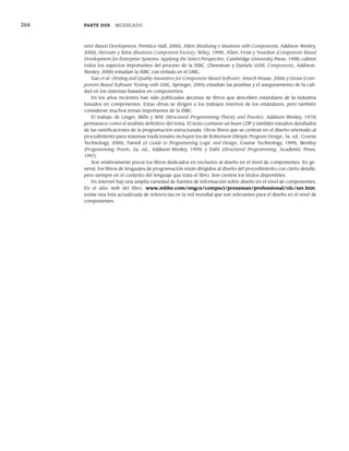 264 PARTE DOS MODELADO
nent-Based Development, Prentice-Hall, 2000), Allen (Realizing e-Business with Components, Addison-Wesley,
2000), Herzum y Sims (Business Component Factory, Wiley, 1999), Allen, Frost y Yourdon (Component-Based
Development for Enterprise Systems: Applying the Select Perspective, Cambridge University Press, 1998) cubren
todos los aspectos importantes del proceso de la ISBC. Cheesman y Daniels (UML Components, Addison-
Wesley, 2000) estudian la ISBC con énfasis en el UML.
Gao et al. (Testing and Quality Assurance for Component-Based Software, Artech House, 2006) y Gross (Com-
ponent-Based Software Testing with UML, Springer, 2005) estudian las pruebas y el aseguramiento de la cali-
dad en los sistemas basados en componentes.
En los años recientes han sido publicadas decenas de libros que describen estándares de la industria
basados en componentes. Estas obras se dirigen a los trabajos internos de los estándares, pero también
consideran muchos temas importantes de la ISBC.
El trabajo de Linger, Mills y Witt (Structured Programming-Theory and Practice, Addison-Wesley, 1979)
permanece como el análisis definitivo del tema. El texto contiene un buen LDP y también estudios detallados
de las ramificaciones de la programación estructurada. Otros libros que se centran en el diseño orientado al
procedimiento para sistemas tradicionales incluyen los de Robertson (Simple Program Design, 3a. ed., Course
Technology, 2000), Farrell (A Guide to Programming Logic and Design, Course Technology, 1999), Bentley
(Programming Pearls, 2a. ed., Addison-Wesley, 1999) y Dahl (Structured Programming, Academic Press,
1997).
Son relativamente pocos los libros dedicados en exclusivo al diseño en el nivel de componentes. En ge-
neral, los libros de lenguajes de programación están dirigidos al diseño del procedimiento con cierto detalle,
pero siempre en el contexto del lenguaje que trata el libro. Son cientos los títulos disponibles.
En internet hay una amplia variedad de fuentes de información sobre diseño en el nivel de componentes.
En el sitio web del libro, www.mhhe.com/engcs/compsci/pressman/professional/olc/ser.htm,
existe una lista actualizada de referencias en la red mundial que son relevantes para el diseño en el nivel de
componentes.
10Pressman(234-264).indd 264
10Pressman(234-264).indd 264 26/1/10 17:33:25
26/1/10 17:33:25
 