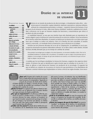 265
C A P Í T U L O
11
DISEÑO DE LA INTERFAZ
DE USUARIO
CO N C E P T O S C L A V E
accesibilidad . . . . . . . . . . . . 283
análisis de la interfaz . . . . . 272
consistente. . . . . . . . . . . 268
diseño . . . . . . . . . . . . . . 278
modelos . . . . . . . . . . . . . 264
análisis de la tarea . . . . . . . 273
análisis del usuario . . . . . . . 272
control . . . . . . . . . . . . . . . . 266
diseño de una interfaz
para webapps. . . . . . . . . . . 284
elaboración de la tarea . . . . 275
evaluación del diseño. . . . . . 290
herramientas de ayuda . . . . 282
internacionalización. . . . . . . 283
leyendas de los comandos . . 283
manejo de errores. . . . . . . . 282
memorización . . . . . . . . . . . 267
principios y lineamientos . . . 285
proceso . . . . . . . . . . . . . . . 271
reglas doradas . . . . . . . . . . 266
tiempo de respuesta . . . . . . 281
usabilidad. . . . . . . . . . . . . . 269
¿Qué es? El diseño de la interfaz de usuario
crea un medio eficaz de comunicación entre los
seres humanos y la computadora. Siguiendo un
conjunto de principios de diseño de la interfaz,
el diseño identifica los objetos y acciones de ésta y luego
crea una plantilla de pantalla que constituye la base del
prototipo de la interfaz de usuario.
¿Quién lo hace? Un ingeniero de software diseña la inter-
faz de usuario con la aplicación de un proceso iterativo
que sigue principios de diseño predefinidos.
¿Por qué es importante? Si el software es difícil de usar,
fuerza al usuario a cometer errores, o si frustra sus esfuer-
zos para alcanzar las metas, entonces no le gustará, sin
que importe el poder computacional que tenga, el conteni-
do que entregue o las funciones que ofrezca. La interfaz
tiene que estar bien hecha porque moldea la percepción
que el usuario tiene del software.
¿Cuáles son los pasos? El diseño de la interfaz de usua-
rio comienza con la identificación de los requerimientos
del usuario, la tarea y el ambiente. Una vez identificadas
las tareas del usuario, se crean y analizan los escenarios
para éste y se define un conjunto de objetos y acciones de
la interfaz. Esto forma la base para crear una plantilla
de la pantalla que ilustra el diseño gráfico y la coloca-
ción de los iconos, la definición de textos descriptivos, la
especificación y títulos de las ventanas, y la especifica-
ción de aspectos mayores y menores del menú. Con el
empleo de herramientas, se hace el prototipo, se imple-
menta en definitiva el modelo del diseño y se evalúa la
calidad del resultado.
¿Cuál es el producto final? Se crean los escenarios del
usuario y se generan los formatos de la pantalla. Se de-
sarrolla un prototipo de la interfaz y se modifica de mane-
ra iterativa.
¿Cómo me aseguro de que lo hice bien? Los usuarios
“prueban” un prototipo de la interfaz y la retroalimenta-
ción de esta prueba se utiliza para la siguiente modifi-
cación iterativa del prototipo.
UN A
M I R A D A
R Á P I D A
V
ivimos en un mundo de productos de alta tecnología, y virtualmente todos ellos —elec-
trónica para el consumidor, equipo industrial, sistemas corporativos, sistemas militares,
software de computadoras personales y webapps— requieren interacción humana. Si un
producto ha de alcanzar el éxito, debe tener buena usabilidad: medición cualitativa de la facili-
dad y eficiencia con la que un humano emple