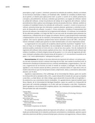 prescriptivo y ágil. La parte 2, Modelado, presenta los métodos de análisis y diseño con énfasis
en las técnicas orientadas a objeto y al modelado UML. También se considera el diseño basa-
do en patrón y el diseño para aplicaciones web. La parte 3, Gestión de la calidad, presenta los
conceptos, procedimientos, técnicas y métodos que permiten a un equipo de software valorar
la calidad del software, revisar los productos de trabajo de la ingeniería del software, realizar
procedimientos SQA y aplicar una estrategia y tácticas de prueba efectivas. Además, también se
considera el modelado formal y los métodos de verificación. La parte 4, Gestión de proyectos de
software, presenta temas que son relevantes a quienes planean, gestionan y controlan un pro-
yecto de desarrollo de software. La parte 5, Temas avanzados, considera el mejoramiento del
proceso de software y las tendencias en la ingeniería del software. Al continuar con la tradición
de las ediciones pasadas, a lo largo del libro se usa una serie de recuadros para presentar las
experiencias y tribulaciones de un equipo de software (ficticio) y para proporcionar materiales
complementarios acerca de los métodos y herramientas que son relevantes para los temas del
capítulo. Dos nuevos apéndices proporcionan breves tutoriales acerca del UML y del pensa-
miento orientado a objeto para quienes no estén familiarizados con estos importantes temas.
La organización en cinco partes de la séptima edición permite al profesor “englobar” los te-
mas con base en el tiempo disponible y las necesidades del estudiante. Un curso de todo un
semestre podría construirse en torno de uno o más de las cinco partes. Uno de evaluación de
ingeniería del software seleccionaría capítulos de las cinco. Uno de ingeniería del software que
enfatice el análisis y el diseño elegiría temas de las partes 1 y 2. Un curso de ingeniería del soft-
ware orientado a pruebas seleccionaría temas de las partes 1 y 3, con una breve incursión en la
parte 2. Un “curso administrativo” subrayaría las partes 1 y 4.
Reconocimientos. Mi trabajo en las siete ediciones de Ingeniería del software: un enfoque prác-
tico ha sido el proyecto técnico continuo más largo de mi vida. Aun cuando la escritura cesó, la
información extraída de la literatura técnica continúa asimilándose y organizándose, y las críti-
cas y sugerencias de los lectores en todo el mundo se evalúan y catalogan. Por esta razón,
agradezco a los muchos autores de libros, ponencias y artículos (tanto en copia dura como en
medios electrónicos) que me han proporcionado comprensión, ideas y comentarios adicionales
durante casi 30 años.
Agradezco especialmente a Tim Lethbridge, de la Universidad de Ottawa, quien me auxilió
en el desarrollo de los ejemplos UML y OCL, y quien desarrolló el estudio de caso que acompaña
a este libro, y a Dale Skrien, de Colby College, quien desarrolló el tutorial UML en el apéndice 1.
Su asistencia y sus comentarios fueron invaluables. Un agradecimiento especial también para
Bruce Maxim, de la Universidad de Michigan-Dearborn, quien me auxilió en el desarrollo de
gran parte del contenido pedagógico en el sitio web que acompaña a este libro. Finalmente,
quiero agradecer a los revisores de la séptima edición: sus comentarios a profundidad y críticas
bien pensadas han sido invaluables.
Osman Balci,
Virginia Tech University
Max Fomitchev,
Penn State University
Jerry (Zeyu) Gao,
San Jose State University
Guillermo Garcia,
Universidad Alfonso X Madrid
Pablo Gervas,
Universidad Complutense de Madrid
SK Jain,
National Institute of Technology Hamirpur
Saeed Monemi,
Cal Poly Pomona
Ahmed Salem,
California State University
Vasudeva Varma,
IIIT Hyderabad
El contenido de la séptima edición de Ingeniería del software: un enfoque práctico fue confor-
mado por profesionales de la industria, profesores universitarios y estudiantes, quienes usaron
ediciones anteriores del libro y tomaron tiempo para comunicar sus sugerencias, críticas e ideas.
xxviii PREFACIO
00Pressman(i-xxx)prelim.indd xxviii
00Pressman(i-xxx)prelim.indd xxviii 2/2/10 11:40:18
2/2/10 11:40:18
 