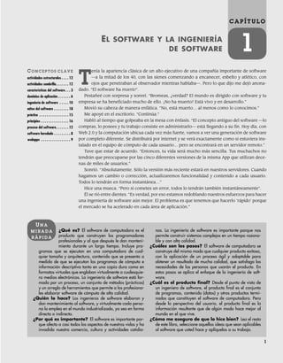 1
C A P Í T U L O
1
EL SOFTWARE Y LA INGENIERÍA
DE SOFTWARE
CO N C E P T O S C L A V E
actividades estructurales . . . . 12
actividades sombrilla. . . . . . . 12
características del software. . . 3
dominios de aplicación . . . . . . . 6
ingeniería de software . . . . . 10
mitos del software . . . . . . . . 18
práctica . . . . . . . . . . . . . . . . 15
principios . . . . . . . . . . . . . . . 16
proceso del software. . . . . . . 12
software heredado . . . . . . . . . 8
webapps . . . . . . . . . . . . . . . . 9
¿Qué es? El software de computadora es el
producto que construyen los programadores
profesionales y al que después le dan manteni-
miento durante un largo tiempo. Incluye pro-
gramas que se ejecutan en una computadora de cual-
quier tamaño y arquitectura, contenido que se presenta a
medida de que se ejecutan los programas de cómputo e
información descriptiva tanto en una copia dura como en
formatos virtuales que engloban virtualmente a cualesquie-
ra medios electrónicos. La ingeniería de software está for-
mada por un proceso, un conjunto de métodos (prácticas)
y un arreglo de herramientas que permite a los profesiona-
les elaborar software de cómputo de alta calidad.
¿Quién lo hace? Los ingenieros de software elaboran y
dan mantenimiento al software, y virtualmente cada perso-
na lo emplea en el mundo industrializado, ya sea en forma
directa o indirecta.
¿Por qué es importante? El software es importante por-
que afecta a casi todos los aspectos de nuestras vidas y ha
invadido nuestro comercio, cultura y actividades cotidia-
nas. La ingeniería de software es importante porque nos
permite construir sistemas complejos en un tiempo razona-
ble y con alta calidad.
¿Cuáles son los pasos? El software de computadora se
construye del mismo modo que cualquier producto exitoso,
con la aplicación de un proceso ágil y adaptable para
obtener un resultado de mucha calidad, que satisfaga las
necesidades de las personas que usarán el producto. En
estos pasos se aplica el enfoque de la ingeniería de soft-
ware.
¿Cuál es el producto final? Desde el punto de vista de
un ingeniero de software, el producto final es el conjunto
de programas, contenido (datos) y otros productos termi-
nados que constituyen el software de computadora. Pero
desde la perspectiva del usuario, el producto final es la
información resultante que de algún modo hace mejor al
mundo en el que vive.
¿Cómo me aseguro de que lo hice bien? Lea el resto
de este libro, seleccione aquellas ideas que sean aplicables
al software que usted hace y aplíquelas a su trabajo.
UN A
M I R A D A
R Á P I D A
T
enía la apariencia clásica de un alto ejecutivo de una compañía importante de software
—a la mitad de los 40, con las sienes comenzando a encanecer, esbelto y atlético, con
ojos que penetraban al observador mientras hablaba—. Pero lo que dijo me dejó anona-
dado. “El software ha muerto”.
Pestañeé con sorpresa y sonreí. “Bromeas, ¿verdad? El mundo es dirigido con software y tu
empresa se ha beneficiado mucho de ello. ¡No ha muerto! Está vivo y en desarrollo.”
Movió su cabeza de manera enfática. “No, está muerto… al menos como lo conocimos.”
Me apoyé en el escritorio. “Continúa.”
Habló al tiempo que golpeaba en la mesa con énfasis. “El concepto antiguo del software —lo
compras, lo posees y tu trabajo consiste en administrarlo— está llegando a su fin. Hoy día, con
Web 2.0 y la computación ubicua cada vez más fuerte, vamos a ver una generación de software
por completo diferente. Se distribuirá por internet y se verá exactamente como si estuviera ins-
talado en el equipo de cómputo de cada usuario… pero se encontrará en un servidor remoto.”
Tuve que estar de acuerdo. “Entonces, tu vida será mucho más sencilla. Tus muchachos no
tendrán que preocuparse por las cinco diferentes versiones de la misma App que utilizan dece-
nas de miles de usuarios.”
Sonrió. “Absolutamente. Sólo la versión más reciente estará en nuestros servidores. Cuando
hagamos un cambio o corrección, actualizaremos funcionalidad y contenido a cada usuario.
Todos lo tendrán en forma instantánea…”
Hice una mueca. “Pero si cometes un error, todos lo tendrán también instantáneamente”.
Él se rió entre dientes. “Es verdad, por eso estamos redoblando nuestros esfuerzos para hacer
una ingeniería de software aún mejor. El problema es que tenemos que hacerlo ‘rápido’ porque
el mercado se ha acelerado en cada área de aplicación.”
01Pressman(001-024).indd 1
01Pressman(001-024).indd 1 14/1/10 13:30:53
14/1/10 13:30:53
 