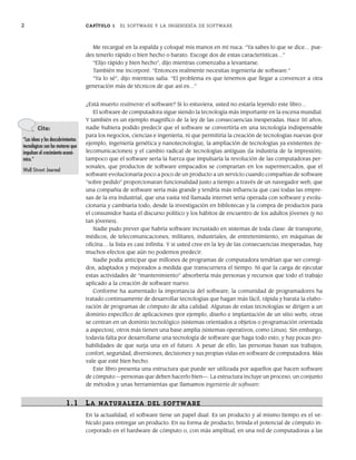 2 CAPÍTULO 1 EL SOFTWARE Y LA INGENIERÍA DE SOFTWARE
¿Está muerto realmente el software? Si lo estuviera, usted no estaría leyendo este libro…
El software de computadora sigue siendo la tecnología más importante en la escena mundial.
Y también es un ejemplo magnífico de la ley de las consecuencias inesperadas. Hace 50 años,
nadie hubiera podido predecir que el software se convertiría en una tecnología indispensable
para los negocios, ciencias e ingeniería, ni que permitiría la creación de tecnologías nuevas (por
ejemplo, ingeniería genética y nanotecnología), la ampliación de tecnologías ya existentes (te-
lecomunicaciones) y el cambio radical de tecnologías antiguas (la industria de la impresión);
tampoco que el software sería la fuerza que impulsaría la revolución de las computadoras per-
sonales, que productos de software empacados se comprarían en los supermercados, que el
software evolucionaría poco a poco de un producto a un servicio cuando compañías de software
“sobre pedido” proporcionaran funcionalidad justo a tiempo a través de un navegador web, que
una compañía de software sería más grande y tendría más influencia que casi todas las empre-
sas de la era industrial, que una vasta red llamada internet sería operada con software y evolu-
cionaría y cambiaría todo, desde la investigación en bibliotecas y la compra de productos para
el consumidor hasta el discurso político y los hábitos de encuentro de los adultos jóvenes (y no
tan jóvenes).
Nadie pudo prever que habría software incrustado en sistemas de toda clase: de transporte,
médicos, de telecomunicaciones, militares, industriales, de entretenimiento, en máquinas de
oficina… la lista es casi infinita. Y si usted cree en la ley de las consecuencias inesperadas, hay
muchos efectos que aún no podemos predecir.
Nadie podía anticipar que millones de programas de computadora tendrían que ser corregi-
dos, adaptados y mejorados a medida que transcurriera el tiempo. Ni que la carga de ejecutar
estas actividades de “mantenimiento” absorbería más personas y recursos que todo el trabajo
aplicado a la creación de software nuevo.
Conforme ha aumentado la importancia del software, la comunidad de programadores ha
tratado continuamente de desarrollar tecnologías que hagan más fácil, rápida y barata la elabo-
ración de programas de cómputo de alta calidad. Algunas de estas tecnologías se dirigen a un
dominio específico de aplicaciones (por ejemplo, diseño e implantación de un sitio web), otras
se centran en un dominio tecnológico (sistemas orientados a objetos o programación orientada
a aspectos), otros más tienen una base amplia (sistemas operativos, como Linux). Sin embargo,
todavía falta por desarrollarse una tecnología de software que haga todo esto, y hay pocas pro-
babilidades de que surja una en el futuro. A pesar de ello, las personas basan sus trabajos,
confort, seguridad, diversiones, decisiones y sus propias vidas en software de computadora. Más
vale que esté bien hecho.
Este libro presenta una estructura que puede ser utilizada por aquellos que hacen software
de cómputo —personas que deben hacerlo bien—. La estructura incluye un proceso, un conjunto
de métodos y unas herramientas que llamamos ingeniería de software.
1.1 LA NATURALEZA DEL SOFTWARE
En la actualidad, el software tiene un papel dual. Es un producto y al mismo tiempo es el ve-
hículo para entregar un producto. En su forma de producto, brinda el potencial de cómputo in-
corporado en el hardware de cómputo o, con más amplitud, en una red de computadoras a las
Me recargué en la espalda y coloqué mis manos en mi nuca. “Ya sabes lo que se dice… pue-
des tenerlo rápido o bien hecho o barato. Escoge dos de estas características…”
“Elijo rápido y bien hecho”, dijo mientras comenzaba a levantarse.
También me incorporé. “Entonces realmente necesitas ingeniería de software.”
“Ya lo sé”, dijo mientras salía. “El problema es que tenemos que llegar a convencer a otra
generación más de técnicos de que así es…”
Cita:
“Las ideas y los descubrimientos
tecnológicos son los motores que
impulsan el crecimiento econó-
mico.”
Wall Street Journal
01Pressman(001-024).indd 2
01Pressman(001-024).indd 2 14/1/10 13:30:55
14/1/10 13:30:55
 