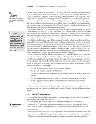 CAPÍTULO 1 EL SOFTWARE Y LA INGENIERÍA DE SOFTWARE 3
que se accede por medio de un hardware local. Ya sea que resida en un teléfono móvil u opere
en el interior de una computadora central, el software es un transformador de información
—produce, administra, adquiere, modifica, despliega o transmite información que puede ser tan
simple como un solo bit o tan compleja como una presentación con multimedios generada a
partir de datos obtenidos de decenas de fuentes independientes—. Como vehículo utilizado para
distribuir el producto, el software actúa como la base para el control de la computadora (siste-
mas operativos), para la comunicación de información (redes) y para la creación y control de
otros programas (herramientas y ambientes de software).
El software distribuye el producto más importante de nuestro tiempo: información. Trans-
forma los datos personales (por ejemplo, las transacciones financieras de un individuo) de modo
que puedan ser más útiles en un contexto local, administra la información de negocios para
mejorar la competitividad, provee una vía para las redes mundiales de información (la internet)
y brinda los medios para obtener información en todas sus formas.
En el último medio siglo, el papel del software de cómputo ha sufrido un cambio significativo.
Las notables mejoras en el funcionamiento del hardware, los profundos cambios en las arqui-
tecturas de computadora, el gran incremento en la memoria y capacidad de almacenamiento, y
una amplia variedad de opciones de entradas y salidas exóticas han propiciado la existencia de
sistemas basados en computadora más sofisticados y complejos. Cuando un sistema tiene éxito,
la sofisticación y complejidad producen resultados deslumbrantes, pero también plantean pro-
blemas enormes para aquellos que deben construir sistemas complejos.
En la actualidad, la enorme industria del software se ha convertido en un factor dominante
en las economías del mundo industrializado. Equipos de especialistas de software, cada uno
centrado en una parte de la tecnología que se requiere para llegar a una aplicación compleja,
han reemplazado al programador solitario de los primeros tiempos. A pesar de ello, las pregun-
tas que se hacía aquel programador son las mismas que surgen cuando se construyen sistemas
modernos basados en computadora:1
• ¿Por qué se requiere tanto tiempo para terminar el software?
• ¿Por qué son tan altos los costos de desarrollo?
• ¿Por qué no podemos detectar todos los errores antes de entregar el software a nuestros
clientes?
• ¿Por qué dedicamos tanto tiempo y esfuerzo a mantener los programas existentes?
• ¿Por qué seguimos con dificultades para medir el avance mientras se desarrolla y
mantiene el software?
Éstas y muchas otras preguntas, denotan la preocupación sobre el software y la manera en
que se desarrolla, preocupación que ha llevado a la adopción de la práctica de la ingeniería del
software.
1.1.1 Definición de software
En la actualidad, la mayoría de profesionales y muchos usuarios tienen la fuerte sensación de
que entienden el software. Pero, ¿es así?
La descripción que daría un libro de texto sobre software sería más o menos así:
El software es: 1) instrucciones (programas de cómputo) que cuando se ejecutan proporcionan las
características, función y desempeño buscados; 2) estructuras de datos que permiten que los progra-
PUNTO
CLAVE
El software es tanto un producto
como un vehículo para entregar un
producto.
Cita:
“El software es un lugar donde
se siembran sueños y se cose-
chan pesadillas, una ciénega
abstracta y mística en la que
terribles demonios luchan contra
panaceas mágicas, un mundo de
hombres lobo y balas de plata.”
Brad J. Cox
1 En un excelente libro de ensayos sobre el negocio del software, Tom DeMarco [DeM95] defiende el punto de vista
contrario. Dice: “En lugar de preguntar por qué el software cuesta tanto, necesitamos comenzar a preguntar:
¿Qué hemos hecho para hacer posible que el software actual cueste tan poco? La respuesta a esa pregunta nos
ayudará a continuar el extraordinario nivel de logro que siempre ha distinguido a la industria del software.”
¿Cómo se define
software?
?
01Pressman(001-024).indd 3
01Pressman(001-024).indd 3 14/1/10 13:30:55
14/1/10 13:30:55
 