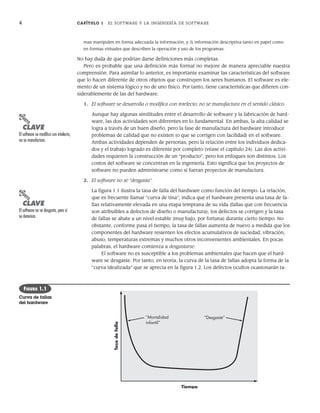 4 CAPÍTULO 1 EL SOFTWARE Y LA INGENIERÍA DE SOFTWARE
mas manipulen en forma adecuada la información, y 3) información descriptiva tanto en papel como
en formas virtuales que describen la operación y uso de los programas.
No hay duda de que podrían darse definiciones más completas.
Pero es probable que una definición más formal no mejore de manera apreciable nuestra
comprensión. Para asimilar lo anterior, es importante examinar las características del software
que lo hacen diferente de otros objetos que construyen los seres humanos. El software es ele-
mento de un sistema lógico y no de uno físico. Por tanto, tiene características que difieren con-
siderablemente de las del hardware:
1. El software se desarrolla o modifica con intelecto; no se manufactura en el sentido clásico.
Aunque hay algunas similitudes entre el desarrollo de software y la fabricación de hard-
ware, las dos actividades son diferentes en lo fundamental. En ambas, la alta calidad se
logra a través de un buen diseño, pero la fase de manufactura del hardware introduce
problemas de calidad que no existen (o que se corrigen con facilidad) en el software.
Ambas actividades dependen de personas, pero la relación entre los individuos dedica-
dos y el trabajo logrado es diferente por completo (véase el capítulo 24). Las dos activi-
dades requieren la construcción de un “producto”, pero los enfoques son distintos. Los
costos del software se concentran en la ingeniería. Esto significa que los proyectos de
software no pueden administrarse como si fueran proyectos de manufactura.
2. El software no se “desgasta”.
La figura 1.1 ilustra la tasa de falla del hardware como función del tiempo. La relación,
que es frecuente llamar “curva de tina”, indica que el hardware presenta una tasa de fa-
llas relativamente elevada en una etapa temprana de su vida (fallas que con frecuencia
son atribuibles a defectos de diseño o manufactura); los defectos se corrigen y la tasa
de fallas se abate a un nivel estable (muy bajo, por fortuna) durante cierto tiempo. No
obstante, conforme pasa el tiempo, la tasa de fallas aumenta de nuevo a medida que los
componentes del hardware resienten los efectos acumulativos de suciedad, vibración,
abuso, temperaturas extremas y muchos otros inconvenientes ambientales. En pocas
palabras, el hardware comienza a desgastarse.
El software no es susceptible a los problemas ambientales que hacen que el hard-
ware se desgaste. Por tanto, en teoría, la curva de la tasa de fallas adopta la forma de la
“curva idealizada” que se aprecia en la figura 1.2. Los defectos ocultos ocasionarán ta-
PUNTO
CLAVE
El software se modifica con intelecto,
no se manufactura.
“Desgaste”
“Mortalidad
infantil”
Tiempo
Tasa
de
falla
FIGURA 1.1
Curva de fallas
del hardware
PUNTO
CLAVE
El software no se desgasta, pero sí
se deteriora.
01Pressman(001-024).indd 4
01Pressman(001-024).indd 4 14/1/10 13:30:55
14/1/10 13:30:55
 