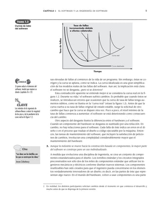 CAPÍTULO 1 EL SOFTWARE Y LA INGENIERÍA DE SOFTWARE 5
sas elevadas de fallas al comienzo de la vida de un programa. Sin embargo, éstas se co-
rrigen y la curva se aplana, como se indica. La curva idealizada es una gran simplifica-
ción de los modelos reales de las fallas del software. Aun así, la implicación está clara:
el software no se desgasta, ¡pero sí se deteriora!
Esta contradicción aparente se entiende mejor si se considera la curva real en la fi-
gura 1.2. Durante su vida,2
el software sufrirá cambios. Es probable que cuando éstos se
realicen, se introduzcan errores que ocasionen que la curva de tasa de fallas tenga au-
mentos súbitos, como se ilustra en la “curva real” (véase la figura 1.2). Antes de que la
curva vuelva a su tasa de fallas original de estado estable, surge la solicitud de otro
cambio que hace que la curva se dispare otra vez. Poco a poco, el nivel mínimo de la
tasa de fallas comienza a aumentar: el software se está deteriorando como consecuen-
cia del cambio.
Otro aspecto del desgaste ilustra la diferencia entre el hardware y el software.
Cuando un componente del hardware se desgasta es sustituido por una refacción. En
cambio, no hay refacciones para el software. Cada falla de éste indica un error en el di-
seño o en el proceso que tradujo el diseño a código ejecutable por la máquina. Enton-
ces, las tareas de mantenimiento del software, que incluyen la satisfacción de peticio-
nes de cambios, involucran una complejidad considerablemente mayor que el
mantenimiento del hardware.
3. Aunque la industria se mueve hacia la construcción basada en componentes, la mayor parte
del software se construye para un uso individualizado.
A medida que evoluciona una disciplina de ingeniería, se crea un conjunto de compo-
nentes estandarizados para el diseño. Los tornillos estándar y los circuitos integrados
preconstruidos son sólo dos de los miles de componentes estándar que utilizan los in-
genieros mecánicos y eléctricos conforme diseñan nuevos sistemas. Los componentes
reutilizables han sido creados para que el ingeniero pueda concentrarse en los elemen-
tos verdaderamente innovadores de un diseño; es decir, en las partes de éste que repre-
sentan algo nuevo. En el mundo del hardware, volver a usar componentes es una parte
Si quiere reducir el deterioro del
software, tendrá que mejorar su
diseño (capítulos 8 a 13).
CONSEJO
Tasa de fallas
incrementada debido
a efectos colaterales
Tiempo
Tasa
de
fallas
Cambio
Curva real
Curva idealizada
FIGURA 1.2
Curvas de falla
del software
2 En realidad, los distintos participantes solicitan cambios desde el momento en que comienza el desarrollo y
mucho antes de que se disponga de la primera versión.
PUNTO
CLAVE
Los métodos de la ingeniería de
software llevan a reducir la magnitud
de los picos y de la pendiente de la
curva real en la figura 1.2.
Cita:
“Las ideas son los ladrillos con
los que se construyen las ideas.”
Jason Zebehazy
01Pressman(001-024).indd 5
01Pressman(001-024).indd 5 14/1/10 13:30:56
14/1/10 13:30:56
 