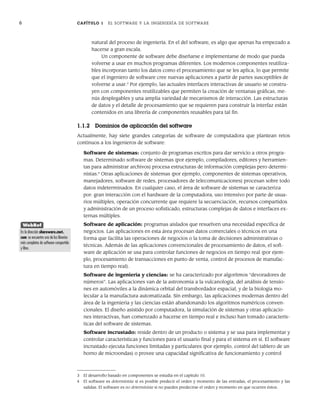 6 CAPÍTULO 1 EL SOFTWARE Y LA INGENIERÍA DE SOFTWARE
natural del proceso de ingeniería. En el del software, es algo que apenas ha empezado a
hacerse a gran escala.
Un componente de software debe diseñarse e implementarse de modo que pueda
volverse a usar en muchos programas diferentes. Los modernos componentes reutiliza-
bles incorporan tanto los datos como el procesamiento que se les aplica, lo que permite
que el ingeniero de software cree nuevas aplicaciones a partir de partes susceptibles de
volverse a usar.3
Por ejemplo, las actuales interfaces interactivas de usuario se constru-
yen con componentes reutilizables que permiten la creación de ventanas gráficas, me-
nús desplegables y una amplia variedad de mecanismos de interacción. Las estructuras
de datos y el detalle de procesamiento que se requieren para construir la interfaz están
contenidos en una librería de componentes reusables para tal fin.
1.1.2 Dominios de aplicación del software
Actualmente, hay siete grandes categorías de software de computadora que plantean retos
continuos a los ingenieros de software:
Software de sistemas: conjunto de programas escritos para dar servicio a otros progra-
mas. Determinado software de sistemas (por ejemplo, compiladores, editores y herramien-
tas para administrar archivos) procesa estructuras de información complejas pero determi-
nistas.4
Otras aplicaciones de sistemas (por ejemplo, componentes de sistemas operativos,
manejadores, software de redes, procesadores de telecomunicaciones) procesan sobre todo
datos indeterminados. En cualquier caso, el área de software de sistemas se caracteriza
por: gran interacción con el hardware de la computadora, uso intensivo por parte de usua-
rios múltiples, operación concurrente que requiere la secuenciación, recursos compartidos
y administración de un proceso sofisticado, estructuras complejas de datos e interfaces ex-
ternas múltiples.
Software de aplicación: programas aislados que resuelven una necesidad específica de
negocios. Las aplicaciones en esta área procesan datos comerciales o técnicos en una
forma que facilita las operaciones de negocios o la toma de decisiones administrativas o
técnicas. Además de las aplicaciones convencionales de procesamiento de datos, el soft-
ware de aplicación se usa para controlar funciones de negocios en tiempo real (por ejem-
plo, procesamiento de transacciones en punto de venta, control de procesos de manufac-
tura en tiempo real).
Software de ingeniería y ciencias: se ha caracterizado por algoritmos “devoradores de
números”. Las aplicaciones van de la astronomía a la vulcanología, del análisis de tensio-
nes en automóviles a la dinámica orbital del transbordador espacial, y de la biología mo-
lecular a la manufactura automatizada. Sin embargo, las aplicaciones modernas dentro del
área de la ingeniería y las ciencias están abandonando los algoritmos numéricos conven-
cionales. El diseño asistido por computadora, la simulación de sistemas y otras aplicacio-
nes interactivas, han comenzado a hacerse en tiempo real e incluso han tomado caracterís-
ticas del software de sistemas.
Software incrustado: reside dentro de un producto o sistema y se usa para implementar y
controlar características y funciones para el usuario final y para el sistema en sí. El software
incrustado ejecuta funciones limitadas y particulares (por ejemplo, control del tablero de un
horno de microondas) o provee una capacidad significativa de funcionamiento y control
3 El desarrollo basado en componentes se estudia en el capítulo 10.
4 El software es determinista si es posible predecir el orden y momento de las entradas, el procesamiento y las
salidas. El software es no determinista si no pueden predecirse el orden y momento en que ocurren éstos.
WebRef
En la dirección shareware.cnet.
com se encuentra una de las librerías
más completas de software compartido
y libre.
01Pressman(001-024).indd 6
01Pressman(001-024).indd 6 14/1/10 13:30:56
14/1/10 13:30:56
 