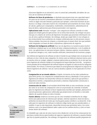 CAPÍTULO 1 EL SOFTWARE Y LA INGENIERÍA DE SOFTWARE 7
(funciones digitales en un automóvil, como el control del combustible, del tablero de con-
trol y de los sistemas de frenado).
Software de línea de productos: es diseñado para proporcionar una capacidad especí-
fica para uso de muchos consumidores diferentes. El software de línea de productos se
centra en algún mercado limitado y particular (por ejemplo, control del inventario de pro-
ductos) o se dirige a mercados masivos de consumidores (procesamiento de textos, hojas
de cálculo, gráficas por computadora, multimedios, entretenimiento, administración de
base de datos y aplicaciones para finanzas personales o de negocios).
Aplicaciones web: llamadas “webapps”, esta categoría de software centrado en redes
agrupa una amplia gama de aplicaciones. En su forma más sencilla, las webapps son poco
más que un conjunto de archivos de hipertexto vinculados que presentan información con
uso de texto y gráficas limitadas. Sin embargo, desde que surgió Web 2.0, las webapps es-
tán evolucionando hacia ambientes de cómputo sofisticados que no sólo proveen caracte-
rísticas aisladas, funciones de cómputo y contenido para el usuario final, sino que también
están integradas con bases de datos corporativas y aplicaciones de negocios.
Software de inteligencia artificial: hace uso de algoritmos no numéricos para resolver
problemas complejos que no son fáciles de tratar computacionalmente o con el análisis di-
recto. Las aplicaciones en esta área incluyen robótica, sistemas expertos, reconocimiento
de patrones (imagen y voz), redes neurales artificiales, demostración de teoremas y juegos.
Son millones de ingenieros de software en todo el mundo los que trabajan duro en proyectos de
software en una o más de estas categorías. En ciertos casos se elaboran sistemas nuevos, pero
en muchos otros se corrigen, adaptan y mejoran aplicaciones ya existentes. No es raro que una
joven ingeniera de software trabaje en un programa de mayor edad que la de ella… Las genera-
ciones pasadas de los trabajadores del software dejaron un legado en cada una de las categorías
mencionadas. Por fortuna, la herencia que dejará la actual generación aligerará la carga de los
futuros ingenieros de software. Aun así, nuevos desafíos (capítulo 31) han aparecido en el hori-
zonte.
Computación en un mundo abierto: el rápido crecimiento de las redes inalámbricas
quizá lleve pronto a la computación verdaderamente ubicua y distribuida. El reto para los
ingenieros de software será desarrollar software de sistemas y aplicación que permita a
dispositivos móviles, computadoras personales y sistemas empresariales comunicarse a
través de redes enormes.
Construcción de redes: la red mundial (World Wide Web) se está convirtiendo con rapi-
dez tanto en un motor de computación como en un proveedor de contenido. El desafío
para los ingenieros de software es hacer arquitecturas sencillas (por ejemplo, planeación fi-
nanciera personal y aplicaciones sofisticadas que proporcionen un beneficio a mercados
objetivo de usuarios finales en todo el mundo).
Fuente abierta: tendencia creciente que da como resultado la distribución de código
fuente para aplicaciones de sistemas (por ejemplo, sistemas operativos, bases de datos y
ambientes de desarrollo) de modo que mucha gente pueda contribuir a su desarrollo. El de-
safío para los ingenieros de software es elaborar código fuente que sea autodescriptivo, y
también, lo que es más importante, desarrollar técnicas que permitirán tanto a los consu-
midores como a los desarrolladores saber cuáles son los cambios hechos y cómo se mani-
fiestan dentro del software.
Es indudable que cada uno de estos nuevos retos obedecerá a la ley de las consecuencias im-
previstas y tendrá efectos (para hombres de negocios, ingenieros de software y usuarios finales)
que hoy no pueden predecirse. Sin embargo, los ingenieros de software pueden prepararse de-
Cita:
“No hay computadora que
tenga sentido común.”
Marvin Minsky
Cita:
“No siempre puedes predecir,
pero siempre puedes
prepararte.”
Anónimo
01Pressman(001-024).indd 7
01Pressman(001-024).indd 7 14/1/10 13:30:57
14/1/10 13:30:57
 