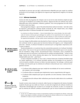 8 CAPÍTULO 1 EL SOFTWARE Y LA INGENIERÍA DE SOFTWARE
sarrollando un proceso que sea ágil y suficientemente adaptable para que acepte los cambios
profundos en la tecnología y las reglas de los negocios que seguramente surgirán en la década
siguiente.
1.1.3 Software heredado
Cientos de miles de programas de cómputo caen en uno de los siete dominios amplios de apli-
cación que se estudiaron en la subsección anterior. Algunos de ellos son software muy nuevo,
disponible para ciertos individuos, industria y gobierno. Pero otros programas son más viejos,
en ciertos casos muy viejos.
Estos programas antiguos —que es frecuente denominar software heredado— han sido centro
de atención y preocupación continuas desde la década de 1960. Dayani-Fard y sus colegas
[Day99] describen el software heredado de la manera siguiente:
Los sistemas de software heredado […] fueron desarrollados hace varias décadas y han sido modifi-
cados de manera continua para que satisfagan los cambios en los requerimientos de los negocios y
plataformas de computación. La proliferación de tales sistemas es causa de dolores de cabeza para
las organizaciones grandes, a las que resulta costoso mantenerlos y riesgoso hacerlos evolucionar.
Liu y sus colegas [Liu98] amplían esta descripción al hacer notar que “muchos sistemas hereda-
dos continúan siendo un apoyo para las funciones básicas del negocio y son ‘indispensables’
para éste”. Además, el software heredado se caracteriza por su longevidad e importancia críti-
ca para el negocio.
Desafortunadamente, en ocasiones hay otra característica presente en el software heredado:
mala calidad.5
Hay veces en las que los sistemas heredados tienen diseños que no son suscepti-
bles de extenderse, código confuso, documentación mala o inexistente, casos y resultados de
pruebas que nunca se archivaron, una historia de los cambios mal administrada… la lista es muy
larga. A pesar de esto, dichos sistemas dan apoyo a las “funciones básicas del negocio y son
indispensables para éste”. ¿Qué hacer?
La única respuesta razonable es: hacer nada, al menos hasta que el sistema heredado tenga
un cambio significativo. Si el software heredado satisface las necesidades de sus usuarios y
corre de manera confiable, entonces no falla ni necesita repararse. Sin embargo, conforme pase
el tiempo será frecuente que los sistemas de software evolucionen por una o varias de las si-
guientes razones:
• El software debe adaptarse para que cumpla las necesidades de los nuevos ambientes
del cómputo y de la tecnología.
• El software debe ser mejorado para implementar nuevos requerimientos del negocio.
• El software debe ampliarse para que sea operable con otros sistemas o bases de datos
modernos.
• La arquitectura del software debe rediseñarse para hacerla viable dentro de un ambiente
de redes.
Cuando ocurren estos modos de evolución, debe hacerse la reingeniería del sistema heredado
(capítulo 29) para que sea viable en el futuro. La meta de la ingeniería de software moderna es
“desarrollar metodologías que se basen en el concepto de evolución; es decir, el concepto de
que los sistemas de software cambian continuamente, que los nuevos sistemas de software se
5 En este caso, la calidad se juzga con base en el pensamiento moderno de la ingeniería de software, criterio algo
injusto, ya que algunos conceptos y principios de la ingeniería de software moderna tal vez no hayan sido bien
entendidos en la época en que se desarrolló el software heredado.
¿Qué hago si encuentro
un sistema heredado de
mala calidad?
?
¿Qué tipos de cambios
se hacen a los sistemas
heredados?
?
Todo ingeniero de software debe
reconocer que el cambio es natural.
No trate de evitarlo.
CONSEJO
01Pressman(001-024).indd 8
01Pressman(001-024).indd 8 14/1/10 13:30:57
14/1/10 13:30:57
 