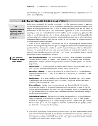 CAPÍTULO 1 EL SOFTWARE Y LA INGENIERÍA DE SOFTWARE 9
desarrollan a partir de los antiguos y […] que todo debe operar entre sí y cooperar con cada uno
de los demás” [Day99].
1.2 LA NATURALEZA ÚNICA DE LAS WEBAPPS
En los primeros días de la Red Mundial (entre 1990 y 1995), los sitios web consistían en poco más
que un conjunto de archivos de hipertexto vinculados que presentaban la información con el
empleo de texto y gráficas limitadas. Al pasar el tiempo, el aumento de HTML por medio de
herramientas de desarrollo (XML, Java) permitió a los ingenieros de la web brindar capacidad
de cómputo junto con contenido de información. Habían nacido los sistemas y aplicaciones ba-
sados en la web6
(denominó a éstas en forma colectiva como webapps). En la actualidad, las
webapps se han convertido en herramientas sofisticadas de cómputo que no sólo proporcionan
funciones aisladas al usuario final, sino que también se han integrado con bases de datos cor-
porativas y aplicaciones de negocios.
Como se dijo en la sección 1.1.2, las webapps son una de varias categorías distintas de soft-
ware. No obstante, podría argumentarse que las webapps son diferentes. Powell [Pow98] sugiere
que los sistemas y aplicaciones basados en web “involucran una mezcla entre las publicaciones
impresas y el desarrollo de software, entre la mercadotecnia y la computación, entre las comu-
nicaciones internas y las relaciones exteriores, y entre el arte y la tecnología”. La gran mayoría
de webapps presenta los siguientes atributos:
Uso intensivo de redes. Una webapp reside en una red y debe atender las necesidades
de una comunidad diversa de clientes. La red permite acceso y comunicación mundiales
(por ejemplo, internet) o tiene acceso y comunicación limitados (por ejemplo, una intranet
corporativa).
Concurrencia. A la webapp puede acceder un gran número de usuarios a la vez. En mu-
chos casos, los patrones de uso entre los usuarios finales varían mucho.
Carga impredecible. El número de usuarios de la webapp cambia en varios órdenes de
magnitud de un día a otro. El lunes tal vez la utilicen cien personas, el jueves quizá 10 000
usen el sistema.
Rendimiento. Si un usuario de la webapp debe esperar demasiado (para entrar, para el
procesamiento por parte del servidor, para el formado y despliegue del lado del cliente), él
o ella quizá decidan irse a otra parte.
Disponibilidad. Aunque no es razonable esperar una disponibilidad de 100%, es fre-
cuente que los usuarios de webapps populares demanden acceso las 24 horas de los 365
días del año. Los usuarios en Australia o Asia quizá demanden acceso en horas en las que
las aplicaciones internas de software tradicionales en Norteamérica no estén en línea por
razones de mantenimiento.
Orientadas a los datos. La función principal de muchas webapp es el uso de hiperme-
dios para presentar al usuario final contenido en forma de texto, gráficas, audio y video.
Además, las webapps se utilizan en forma común para acceder a información que existe en
bases de datos que no son parte integral del ambiente basado en web (por ejemplo, comer-
cio electrónico o aplicaciones financieras).
Cita:
“Cuando veamos cualquier tipo
de estabilización, la web se
habrá convertido en algo com-
pletamente diferente.”
Louis Monier
6 En el contexto de este libro, el término aplicación web (webapp) agrupa todo, desde una simple página web que
ayude al consumidor a calcular el pago del arrendamiento de un automóvil hasta un sitio web integral que pro-
porcione servicios completos de viaje para gente de negocios y vacacionistas. En esta categoría se incluyen sitios
web completos, funcionalidad especializada dentro de sitios web y aplicaciones de procesamiento de informa-
ción que residen en internet o en una intranet o extranet.
¿Qué característica
diferencia las webapps
de otro software?
?
01Pressman(001-024).indd 9
01Pressman(001-024).indd 9 14/1/10 13:30:58
14/1/10 13:30:58
 
