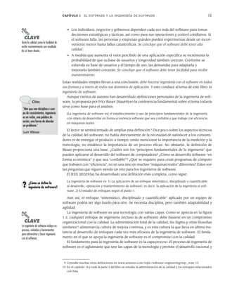 CAPÍTULO 1 EL SOFTWARE Y LA INGENIERÍA DE SOFTWARE 11
• Los individuos, negocios y gobiernos dependen cada vez más del software para tomar
decisiones estratégicas y tácticas, así como para sus operaciones y control cotidianos. Si
el software falla, las personas y empresas grandes pueden experimentar desde un incon-
veniente menor hasta fallas catastróficas. Se concluye que el software debe tener alta
calidad.
• A medida que aumenta el valor percibido de una aplicación específica se incrementa la
probabilidad de que su base de usuarios y longevidad también crezcan. Conforme se
extienda su base de usuarios y el tiempo de uso, las demandas para adaptarla y
mejorarla también crecerán. Se concluye que el software debe tener facilidad para recibir
mantenimiento.
Estas realidades simples llevan a una conclusión: debe hacerse ingeniería con el software en todas
sus formas y a través de todos sus dominios de aplicación. Y esto conduce al tema de este libro: la
ingeniería de software.
Aunque cientos de autores han desarrollado definiciones personales de la ingeniería de soft-
ware, la propuesta por Fritz Bauer [Nau69] en la conferencia fundamental sobre el tema todavía
sirve como base para el análisis:
[La ingeniería de software es] el establecimiento y uso de principios fundamentales de la ingeniería
con objeto de desarrollar en forma económica software que sea confiable y que trabaje con eficiencia
en máquinas reales.
El lector se sentirá tentado de ampliar esta definición.9
Dice poco sobre los aspectos técnicos
de la calidad del software; no habla directamente de la necesidad de satisfacer a los consumi-
dores ni de entregar el producto a tiempo; omite mencionar la importancia de la medición y la
metrología; no establece la importancia de un proceso eficaz. No obstante, la definición de
Bauer proporciona una base. ¿Cuáles son los “principios fundamentales de la ingeniería” que
pueden aplicarse al desarrollo del software de computadora? ¿Cómo se desarrolla software “en
forma económica” y que sea “confiable”? ¿Qué se requiere para crear programas de cómputo
que trabajen con “eficiencia”, no en una sino en muchas “máquinas reales” diferentes? Éstas son
las preguntas que siguen siendo un reto para los ingenieros de software.
El IEEE [IEEE93a] ha desarrollado una definición más completa, como sigue:
La ingeniería de software es: 1) La aplicación de un enfoque sistemático, disciplinado y cuantificable
al desarrollo, operación y mantenimiento de software; es decir, la aplicación de la ingeniería al soft-
ware. 2) El estudio de enfoques según el punto 1.
Aun así, el enfoque “sistemático, disciplinado y cuantificable” aplicado por un equipo de
software podría ser algo burdo para otro. Se necesita disciplina, pero también adaptabilidad y
agilidad.
La ingeniería de software es una tecnología con varias capas. Como se aprecia en la figura
1.3, cualquier enfoque de ingeniería (incluso la de software) debe basarse en un compromiso
organizacional con la calidad. La administración total de la calidad, Six Sigma y otras filosofías
similares10
alimentan la cultura de mejora continua, y es esta cultura la que lleva en última ins-
tancia al desarrollo de enfoques cada vez más eficaces de la ingeniería de software. El funda-
mento en el que se apoya la ingeniería de software es el compromiso con la calidad.
El fundamento para la ingeniería de software es la capa proceso. El proceso de ingeniería de
software es el aglutinante que une las capas de la tecnología y permite el desarrollo racional y
PUNTO
CLAVE
Tanto la calidad como la facilidad de
recibir mantenimiento son resultado
de un buen diseño.
Cita:
“Más que una disciplina o cuer-
po de conocimientos, ingeniería
es un verbo, una palabra de
acción, una forma de abordar
un problema.”
Scott Whitmir
PUNTO
CLAVE
La ingeniería de software incluye un
proceso, métodos y herramientas
para administrar y hacer ingeniería
con el software.
¿Cómo se define la
ingeniería de software?
?
9 Consulte muchas otras definiciones en www.answers.com/topic/software-engineering#wp-_note-13.
10 En el capítulo 14 y toda la parte 3 del libro se estudia la administración de la calidad y los enfoques relacionados
con ésta.
01Pressman(001-024).indd 11
01Pressman(001-024).indd 11 14/1/10 13:30:59
14/1/10 13:30:59
 
