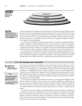 12 CAPÍTULO 1 EL SOFTWARE Y LA INGENIERÍA DE SOFTWARE
oportuno del software de cómputo. El proceso define una estructura que debe establecerse para
la obtención eficaz de tecnología de ingeniería de software. El proceso de software forma la base
para el control de la administración de proyectos de software, y establece el contexto en el que
se aplican métodos técnicos, se generan productos del trabajo (modelos, documentos, datos,
reportes, formatos, etc.), se establecen puntos de referencia, se asegura la calidad y se adminis-
tra el cambio de manera apropiada.
Los métodos de la ingeniería de software proporcionan la experiencia técnica para elaborar
software. Incluyen un conjunto amplio de tareas, como comunicación, análisis de los requeri-
mientos, modelación del diseño, construcción del programa, pruebas y apoyo. Los métodos de
la ingeniería de software se basan en un conjunto de principios fundamentales que gobiernan
cada área de la tecnología e incluyen actividades de modelación y otras técnicas descriptivas.
Las herramientas de la ingeniería de software proporcionan un apoyo automatizado o se-
miautomatizado para el proceso y los métodos. Cuando se integran las herramientas de modo
que la información creada por una pueda ser utilizada por otra, queda establecido un sistema
llamado ingeniería de software asistido por computadora que apoya el desarrollo de software.
1.4 EL PROCESO DEL SOFTWARE
Un proceso es un conjunto de actividades, acciones y tareas que se ejecutan cuando va a crearse
algún producto del trabajo. Una actividad busca lograr un objetivo amplio (por ejemplo, comu-
nicación con los participantes) y se desarrolla sin importar el dominio de la aplicación, tamaño
del proyecto, complejidad del esfuerzo o grado de rigor con el que se usará la ingeniería de
software. Una acción (diseño de la arquitectura) es un conjunto de tareas que producen un pro-
ducto importante del trabajo (por ejemplo, un modelo del diseño de la arquitectura). Una tarea
se centra en un objetivo pequeño pero bien definido (por ejemplo, realizar una prueba unitaria)
que produce un resultado tangible.
En el contexto de la ingeniería de software, un proceso no es una prescripción rígida de cómo
elaborar software de cómputo. Por el contrario, es un enfoque adaptable que permite que las
personas que hacen el trabajo (el equipo de software) busquen y elijan el conjunto apropiado de
acciones y tareas para el trabajo. Se busca siempre entregar el software en forma oportuna y
con calidad suficiente para satisfacer a quienes patrocinaron su creación y a aquellos que lo
usarán.
La estructura del proceso establece el fundamento para el proceso completo de la ingeniería
de software por medio de la identificación de un número pequeño de actividades estructurales
que sean aplicables a todos los proyectos de software, sin importar su tamaño o complejidad.
Además, la estructura del proceso incluye un conjunto de actividades sombrilla que son aplica-
bles a través de todo el proceso del software. Una estructura de proceso general para la inge-
niería de software consta de cinco actividades:
Herramientas
Compromiso con la calidad
Métodos
Proceso
FIGURA 1.3
Capas de la
ingeniería de
software
WebRef
CrossTalk es un periódico que da
información práctica sobre procesos,
métodos y herramientas. Se encuentra
en www.stsc.hill.af.mil
Cita:
“Un proceso define quién hace
qué, cuándo y cómo, para
alcanzar cierto objetivo.”
Ivar Jacobson, Grady Booch
y James Rumbaugh
¿Cuáles son los
elementos de un
proceso de software?
?
01Pressman(001-024).indd 12
01Pressman(001-024).indd 12 14/1/10 13:30:59
14/1/10 13:30:59
 