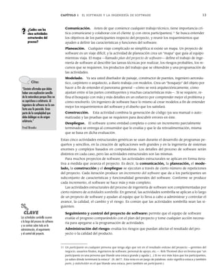 CAPÍTULO 1 EL SOFTWARE Y LA INGENIERÍA DE SOFTWARE 13
Comunicación. Antes de que comience cualquier trabajo técnico, tiene importancia crí-
tica comunicarse y colaborar con el cliente (y con otros participantes).11
Se busca entender
los objetivos de los participantes respecto del proyecto, y reunir los requerimientos que
ayuden a definir las características y funciones del software.
Planeación. Cualquier viaje complicado se simplifica si existe un mapa. Un proyecto de
software es un viaje difícil, y la actividad de planeación crea un “mapa” que guía al equipo
mientras viaja. El mapa —llamado plan del proyecto de software— define el trabajo de inge-
niería de software al describir las tareas técnicas por realizar, los riesgos probables, los re-
cursos que se requieren, los productos del trabajo que se obtendrán y una programación de
las actividades.
Modelado. Ya sea usted diseñador de paisaje, constructor de puentes, ingeniero aeronáu-
tico, carpintero o arquitecto, a diario trabaja con modelos. Crea un “bosquejo” del objeto por
hacer a fin de entender el panorama general —cómo se verá arquitectónicamente, cómo
ajustan entre sí las partes constituyentes y muchas características más—. Si se requiere, re-
fina el bosquejo con más y más detalles en un esfuerzo por comprender mejor el problema y
cómo resolverlo. Un ingeniero de software hace lo mismo al crear modelos a fin de entender
mejor los requerimientos del software y el diseño que los satisfará.
Construcción. Esta actividad combina la generación de código (ya sea manual o auto-
matizada) y las pruebas que se requieren para descubrir errores en éste.
Despliegue. El software (como entidad completa o como un incremento parcialmente
terminado) se entrega al consumidor que lo evalúa y que le da retroalimentación, misma
que se basa en dicha evaluación.
Estas cinco actividades estructurales genéricas se usan durante el desarrollo de programas pe-
queños y sencillos, en la creación de aplicaciones web grandes y en la ingeniería de sistemas
enormes y complejos basados en computadoras. Los detalles del proceso de software serán
distintos en cada caso, pero las actividades estructurales son las mismas.
Para muchos proyectos de software, las actividades estructurales se aplican en forma itera-
tiva a medida que avanza el proyecto. Es decir, la comunicación, la planeación, el mode-
lado, la construcción y el despliegue se ejecutan a través de cierto número de repeticiones
del proyecto. Cada iteración produce un incremento del software que da a los participantes un
subconjunto de características y funcionalidad generales del software. Conforme se produce
cada incremento, el software se hace más y más completo.
Las actividades estructurales del proceso de ingeniería de software son complementadas por
cierto número de actividades sombrilla. En general, las actividades sombrilla se aplican a lo largo
de un proyecto de software y ayudan al equipo que lo lleva a cabo a administrar y controlar el
avance, la calidad, el cambio y el riesgo. Es común que las actividades sombrilla sean las si-
guientes:
Seguimiento y control del proyecto de software: permite que el equipo de software
evalúe el progreso comparándolo con el plan del proyecto y tome cualquier acción necesa-
ria para apegarse a la programación de actividades.
Administración del riesgo: evalúa los riesgos que puedan afectar el resultado del pro-
yecto o la calidad del producto.
¿Cuáles son las
cinco actividades
estructurales del
proceso?
?
11 Un participante es cualquier persona que tenga algo que ver en el resultado exitoso del proyecto —gerentes del
negocio, usuarios finales, ingenieros de software, personal de apoyo, etc.—. Rob Thomset dice en broma que “un
participante es una persona que blande una estaca grande y aguda […] Si no vez más lejos que los participantes,
ya sabes dónde terminará la estaca”. (N. del T.: Esta nota es un juego de palabras: stake significa estaca y también
parte, y stakeholder es el que blande una estaca, pero también un participante.)
Cita:
“Einstein afirmaba que debía
haber una explicación sencilla
de la naturaleza porque Dios no
es caprichoso o arbitrario. Al
ingeniero de software no lo con-
forta una fe parecida. Gran
parte de la complejidad que
debe doblegar es de origen
arbitrario.”
Fred Brooks
PUNTO
CLAVE
Las actividades sombrilla ocurren
a lo largo del proceso de software
y se centran sobre todo en la
administración, el seguimiento
y el control del proyecto.
01Pressman(001-024).indd 13
01Pressman(001-024).indd 13 14/1/10 13:31:00
14/1/10 13:31:00
 