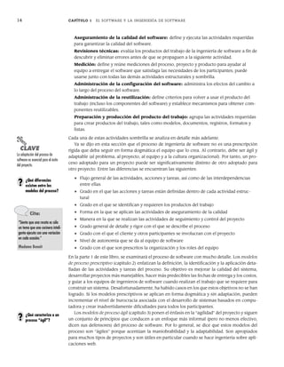 14 CAPÍTULO 1 EL SOFTWARE Y LA INGENIERÍA DE SOFTWARE
Aseguramiento de la calidad del software: define y ejecuta las actividades requeridas
para garantizar la calidad del software.
Revisiones técnicas: evalúa los productos del trabajo de la ingeniería de software a fin de
descubrir y eliminar errores antes de que se propaguen a la siguiente actividad.
Medición: define y reúne mediciones del proceso, proyecto y producto para ayudar al
equipo a entregar el software que satisfaga las necesidades de los participantes; puede
usarse junto con todas las demás actividades estructurales y sombrilla.
Administración de la configuración del software: administra los efectos del cambio a
lo largo del proceso del software.
Administración de la reutilización: define criterios para volver a usar el producto del
trabajo (incluso los componentes del software) y establece mecanismos para obtener com-
ponentes reutilizables.
Preparación y producción del producto del trabajo: agrupa las actividades requeridas
para crear productos del trabajo, tales como modelos, documentos, registros, formatos y
listas.
Cada una de estas actividades sombrilla se analiza en detalle más adelante.
Ya se dijo en esta sección que el proceso de ingeniería de software no es una prescripción
rígida que deba seguir en forma dogmática el equipo que lo crea. Al contrario, debe ser ágil y
adaptable (al problema, al proyecto, al equipo y a la cultura organizacional). Por tanto, un pro-
ceso adoptado para un proyecto puede ser significativamente distinto de otro adoptado para
otro proyecto. Entre las diferencias se encuentran las siguientes:
• Flujo general de las actividades, acciones y tareas, así como de las interdependencias
entre ellas
• Grado en el que las acciones y tareas están definidas dentro de cada actividad estruc-
tural
• Grado en el que se identifican y requieren los productos del trabajo
• Forma en la que se aplican las actividades de aseguramiento de la calidad
• Manera en la que se realizan las actividades de seguimiento y control del proyecto
• Grado general de detalle y rigor con el que se describe el proceso
• Grado con el que el cliente y otros participantes se involucran con el proyecto
• Nivel de autonomía que se da al equipo de software
• Grado con el que son prescritos la organización y los roles del equipo
En la parte 1 de este libro, se examinará el proceso de software con mucho detalle. Los modelos
de proceso prescriptivo (capítulo 2) enfatizan la definición, la identificación y la aplicación deta-
lladas de las actividades y tareas del proceso. Su objetivo es mejorar la calidad del sistema,
desarrollar proyectos más manejables, hacer más predecibles las fechas de entrega y los costos,
y guiar a los equipos de ingenieros de software cuando realizan el trabajo que se requiere para
construir un sistema. Desafortunadamente, ha habido casos en los que estos objetivos no se han
logrado. Si los modelos prescriptivos se aplican en forma dogmática y sin adaptación, pueden
incrementar el nivel de burocracia asociada con el desarrollo de sistemas basados en compu-
tadora y crear inadvertidamente dificultades para todos los participantes.
Los modelos de proceso ágil (capítulo 3) ponen el énfasis en la “agilidad” del proyecto y siguen
un conjunto de principios que conducen a un enfoque más informal (pero no menos efectivo,
dicen sus defensores) del proceso de software. Por lo general, se dice que estos modelos del
proceso son “ágiles” porque acentúan la maniobrabilidad y la adaptabilidad. Son apropiados
para muchos tipos de proyectos y son útiles en particular cuando se hace ingeniería sobre apli-
caciones web.
PUNTO
CLAVE
La adaptación del proceso de
software es esencial para el éxito
del proyecto.
¿Qué diferencias
existen entre los
modelos del proceso?
?
Cita:
“Siento que una receta es sólo
un tema que una cocinera inteli-
gente ejecuta con una variación
en cada ocasión.”
Madame Benoit
¿Qué caracteriza a un
proceso “ágil”?
?
01Pressman(001-024).indd 14
01Pressman(001-024).indd 14 14/1/10 13:31:00
14/1/10 13:31:00
 