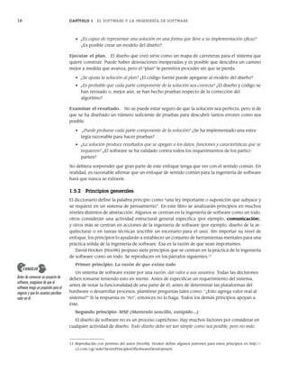 16 CAPÍTULO 1 EL SOFTWARE Y LA INGENIERÍA DE SOFTWARE
• ¿Es capaz de representar una solución en una forma que lleve a su implementación eficaz?
¿Es posible crear un modelo del diseño?
Ejecutar el plan. El diseño que creó sirve como un mapa de carreteras para el sistema que
quiere construir. Puede haber desviaciones inesperadas y es posible que descubra un camino
mejor a medida que avanza, pero el “plan” le permitirá proceder sin que se pierda.
• ¿Se ajusta la solución al plan? ¿El código fuente puede apegarse al modelo del diseño?
• ¿Es probable que cada parte componente de la solución sea correcta? ¿El diseño y código se
han revisado o, mejor aún, se han hecho pruebas respecto de la corrección del
algoritmo?
Examinar el resultado. No se puede estar seguro de que la solución sea perfecta, pero sí de
que se ha diseñado un número suficiente de pruebas para descubrir tantos errores como sea
posible.
• ¿Puede probarse cada parte componente de la solución? ¿Se ha implementado una estra-
tegia razonable para hacer pruebas?
• ¿La solución produce resultados que se apegan a los datos, funciones y características que se
requieren? ¿El software se ha validado contra todos los requerimientos de los partici-
pantes?
No debiera sorprender que gran parte de este enfoque tenga que ver con el sentido común. En
realidad, es razonable afirmar que un enfoque de sentido común para la ingeniería de software
hará que nunca se extravíe.
1.5.2 Principios generales
El diccionario define la palabra principio como “una ley importante o suposición que subyace y
se requiere en un sistema de pensamiento”. En este libro se analizarán principios en muchos
niveles distintos de abstracción. Algunos se centran en la ingeniería de software como un todo,
otros consideran una actividad estructural general específica (por ejemplo, comunicación),
y otros más se centran en acciones de la ingeniería de software (por ejemplo, diseño de la ar-
quitectura) o en tareas técnicas (escribir un escenario para el uso). Sin importar su nivel de
enfoque, los principios lo ayudarán a establecer un conjunto de herramientas mentales para una
práctica sólida de la ingeniería de software. Ésa es la razón de que sean importantes.
David Hooker [Hoo96] propuso siete principios que se centran en la práctica de la ingeniería
de software como un todo. Se reproducen en los párrafos siguientes:13
Primer principio: La razón de que exista todo
Un sistema de software existe por una razón: dar valor a sus usuarios. Todas las decisiones
deben tomarse teniendo esto en mente. Antes de especificar un requerimiento del sistema,
antes de notar la funcionalidad de una parte de él, antes de determinar las plataformas del
hardware o desarrollar procesos, plantéese preguntas tales como: “¿Esto agrega valor real al
sistema?” Si la respuesta es “no”, entonces no lo haga. Todos los demás principios apoyan a
éste.
Segundo principio: MSE (Mantenlo sencillo, estúpido…)
El diseño de software no es un proceso caprichoso. Hay muchos factores por considerar en
cualquier actividad de diseño. Todo diseño debe ser tan simple como sea posible, pero no más.
13 Reproducido con permiso del autor [Hoo96]. Hooker define algunos patrones para estos principios en http://
c2.com/cgi/wiki?SevenPrinciplesOfSoftwareDevelopment.
Antes de comenzar un proyecto de
software, asegúrese de que el
software tenga un propósito para el
negocio y que los usuarios perciben
valor en él.
CONSEJO
01Pressman(001-024).indd 16
01Pressman(001-024).indd 16 14/1/10 13:31:01
14/1/10 13:31:01
 