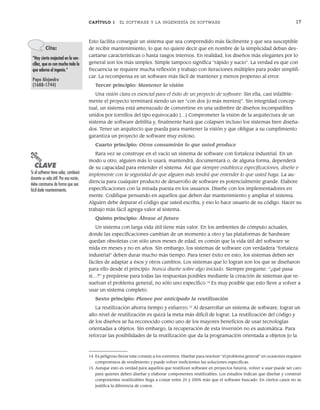 CAPÍTULO 1 EL SOFTWARE Y LA INGENIERÍA DE SOFTWARE 17
Esto facilita conseguir un sistema que sea comprendido más fácilmente y que sea susceptible
de recibir mantenimiento, lo que no quiere decir que en nombre de la simplicidad deban des-
cartarse características o hasta rasgos internos. En realidad, los diseños más elegantes por lo
general son los más simples. Simple tampoco significa “rápido y sucio”. La verdad es que con
frecuencia se requiere mucha reflexión y trabajo con iteraciones múltiples para poder simplifi-
car. La recompensa es un software más fácil de mantener y menos propenso al error.
Tercer principio: Mantener la visión
Una visión clara es esencial para el éxito de un proyecto de software. Sin ella, casi infalible-
mente el proyecto terminará siendo un ser “con dos [o más mentes]”. Sin integridad concep-
tual, un sistema está amenazado de convertirse en una urdimbre de diseños incompatibles
unidos por tornillos del tipo equivocado […] Comprometer la visión de la arquitectura de un
sistema de software debilita y, finalmente hará que colapsen incluso los sistemas bien diseña-
dos. Tener un arquitecto que pueda para mantener la visión y que obligue a su cumplimiento
garantiza un proyecto de software muy exitoso.
Cuarto principio: Otros consumirán lo que usted produce
Rara vez se construye en el vacío un sistema de software con fortaleza industrial. En un
modo u otro, alguien más lo usará, mantendrá, documentará o, de alguna forma, dependerá
de su capacidad para entender el sistema. Así que siempre establezca especificaciones, diseñe e
implemente con la seguridad de que alguien más tendrá que entender lo que usted haga. La au-
diencia para cualquier producto de desarrollo de software es potencialmente grande. Elabore
especificaciones con la mirada puesta en los usuarios. Diseñe con los implementadores en
mente. Codifique pensando en aquellos que deben dar mantenimiento y ampliar el sistema.
Alguien debe depurar el código que usted escriba, y eso lo hace usuario de su código. Hacer su
trabajo más fácil agrega valor al sistema.
Quinto principio: Ábrase al futuro
Un sistema con larga vida útil tiene más valor. En los ambientes de cómputo actuales,
donde las especificaciones cambian de un momento a otro y las plataformas de hardware
quedan obsoletas con sólo unos meses de edad, es común que la vida útil del software se
mida en meses y no en años. Sin embargo, los sistemas de software con verdadera “fortaleza
industrial” deben durar mucho más tiempo. Para tener éxito en esto, los sistemas deben ser
fáciles de adaptar a ésos y otros cambios. Los sistemas que lo logran son los que se diseñaron
para ello desde el principio. Nunca diseñe sobre algo iniciado. Siempre pregunte: “¿qué pasa
si…?” y prepárese para todas las respuestas posibles mediante la creación de sistemas que re-
suelvan el problema general, no sólo uno específico.14
Es muy posible que esto lleve a volver a
usar un sistema completo.
Sexto principio: Planee por anticipado la reutilización
La reutilización ahorra tiempo y esfuerzo.15
Al desarrollar un sistema de software, lograr un
alto nivel de reutilización es quizá la meta más difícil de lograr. La reutilización del código y
de los diseños se ha reconocido como uno de los mayores beneficios de usar tecnologías
orientadas a objetos. Sin embargo, la recuperación de esta inversión no es automática. Para
reforzar las posibilidades de la reutilización que da la programación orientada a objetos [o la
Cita:
“Hay cierta majestad en la sen-
cillez, que es con mucho todo lo
que adorna al ingenio.”
Papa Alejandro
(1688-1744)
PUNTO
CLAVE
Si el software tiene valor, cambiará
durante su vida útil. Por esa razón,
debe construirse de forma que sea
fácil darle mantenimiento.
14 Es peligroso llevar este consejo a los extremos. Diseñar para resolver “el problema general” en ocasiones requiere
compromisos de rendimiento y puede volver ineficientes las soluciones específicas.
15 Aunque esto es verdad para aquellos que reutilizan software en proyectos futuros, volver a usar puede ser caro
para quienes deben diseñar y elaborar componentes reutilizables. Los estudios indican que diseñar y construir
componentes reutilizables llega a costar entre 25 y 200% más que el software buscado. En ciertos casos no se
justifica la diferencia de costos.
01Pressman(001-024).indd 17
01Pressman(001-024).indd 17 14/1/10 13:31:02
14/1/10 13:31:02
 