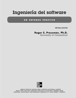 Ingeniería del software
U N E N F O Q U E P R Á C T I C O
SÉPTIMA EDICIÓN
Roger S. Pressman, Ph.D.
University of Connecticut
MÉXICO • BOGOTÁ • BUENOS AIRES • CARACAS • GUATEMALA • MADRID
NUEVA YORK • SAN JUAN • SANTIAGO • SÃO PAULO • AUCKLAND • LONDRES • MILÁN
MONTREAL • NUEVA DELHI • SAN FRANCISCO • SINGAPUR • ST. LOUIS • SIDNEY • TORONTO
00Pressman(i-xxx)prelim.indd iii
00Pressman(i-xxx)prelim.indd iii 2/2/10 11:40:14
2/2/10 11:40:14
 